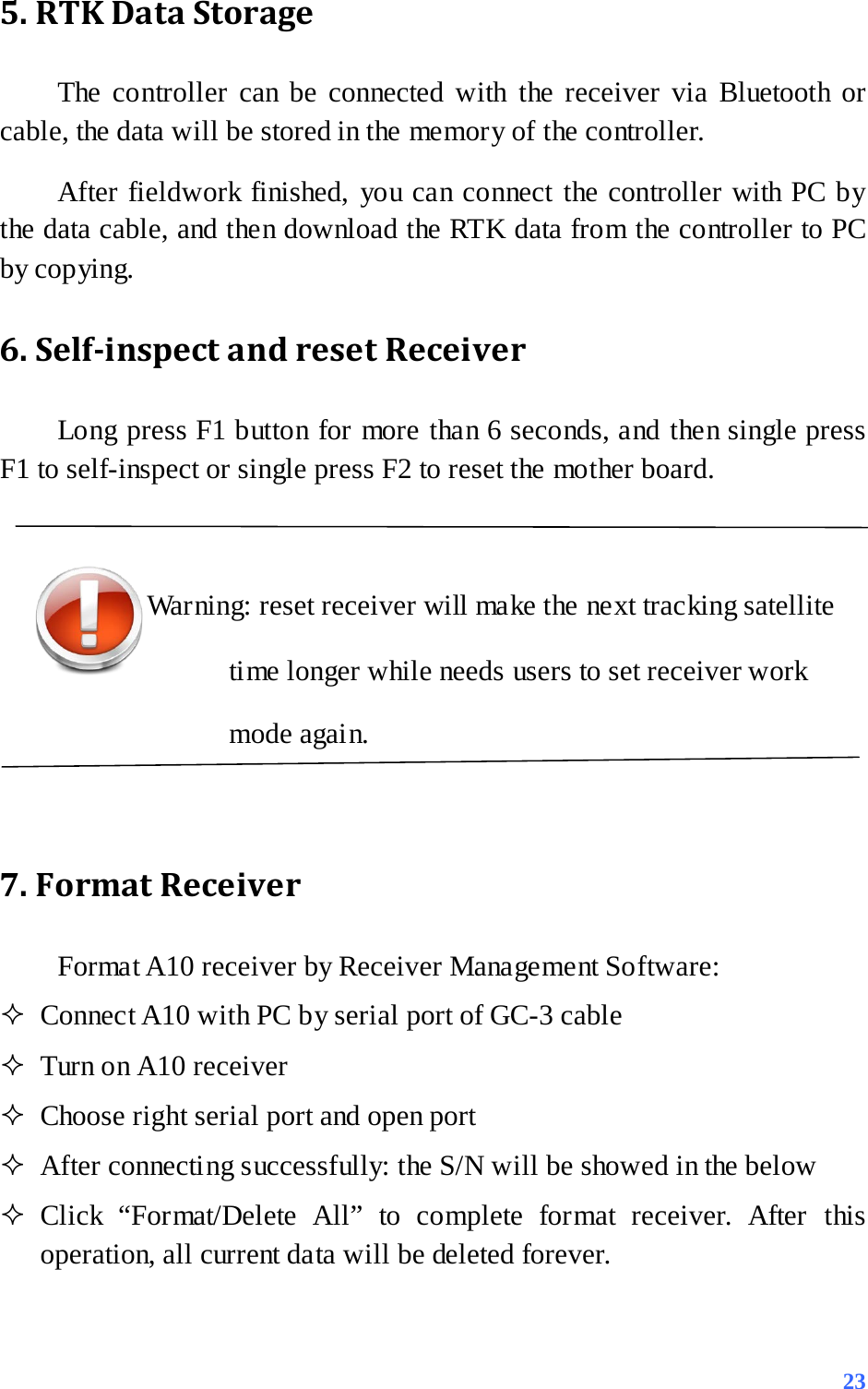 5. RTK Data Storage The controller can be connected with the receiver via Bluetooth or cable, the data will be stored in the memory of the controller. After fieldwork finished, you can connect the controller with PC by the data cable, and then download the RTK data from the controller to PC by copying. 6. Self-inspect and reset Receiver Long press F1 button for more than 6 seconds, and then single press F1 to self-inspect or single press F2 to reset the mother board.  Warning: reset receiver will make the next tracking satellite time longer while needs users to set receiver work mode again.  7. Format Receiver Format A10 receiver by Receiver Management Software:  Connect A10 with PC by serial port of GC-3 cable  Turn on A10 receiver  Choose right serial port and open port  After connecting successfully: the S/N will be showed in the below  Click “Format/Delete All” to complete format receiver. After this operation, all current data will be deleted forever.   23 