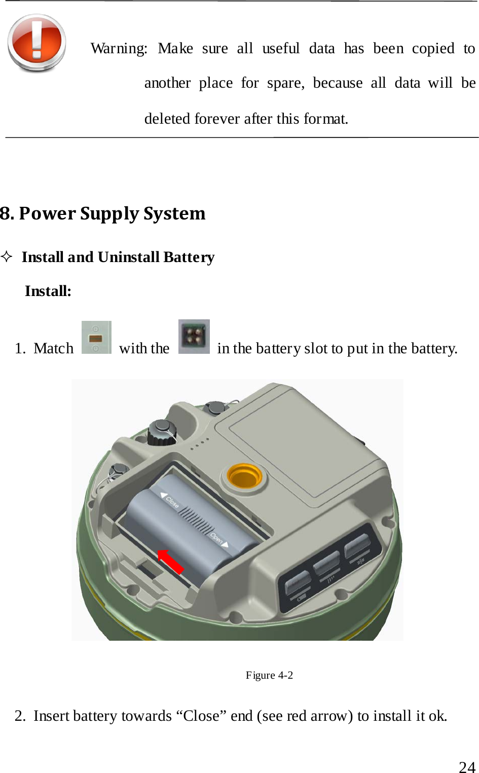   Warning: Make sure all useful data has been copied to another place for spare, because all data will be deleted forever after this format.    8. Power Supply System  Install and Uninstall Battery Install: 1. Match   with the   in the battery slot to put in the battery.    Figure 4-2 2. Insert battery towards “Close” end (see red arrow) to install it ok.  24 