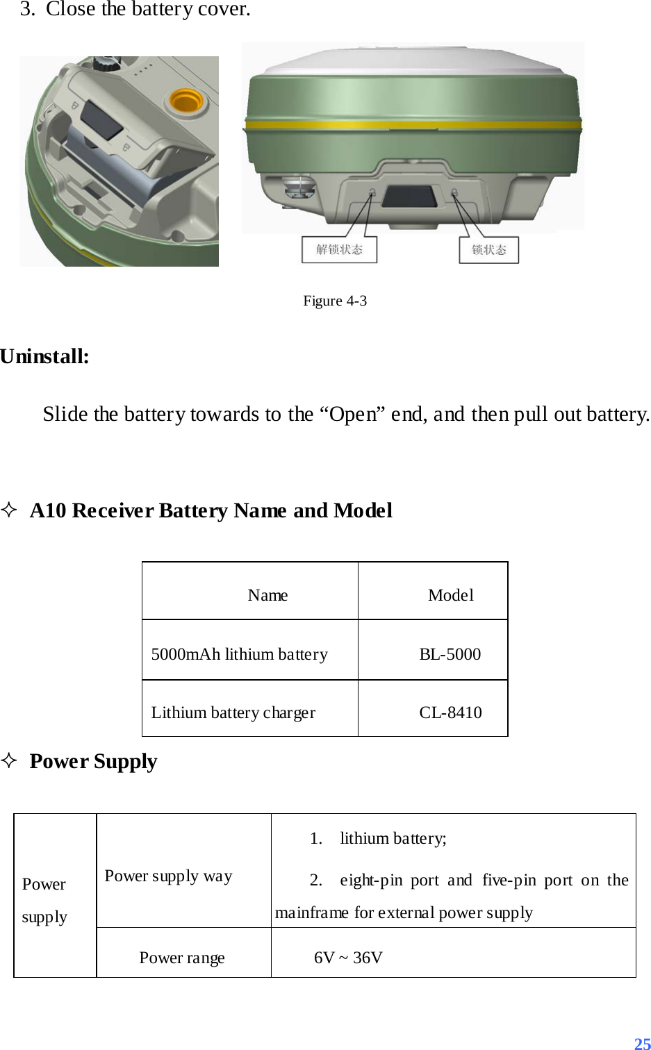 3. Close the battery cover.     Figure 4-3 Uninstall: Slide the battery towards to the “Open” end, and then pull out battery.    A10 Receiver Battery Name and Model  Name    Model   5000mAh lithium battery BL-5000 Lithium battery charger CL-8410  Power Supply  Power supply Power supply way 1. lithium battery;   2. eight-pin port and five-pin port on the mainframe for external power supply Power range    6V ~ 36V  25 