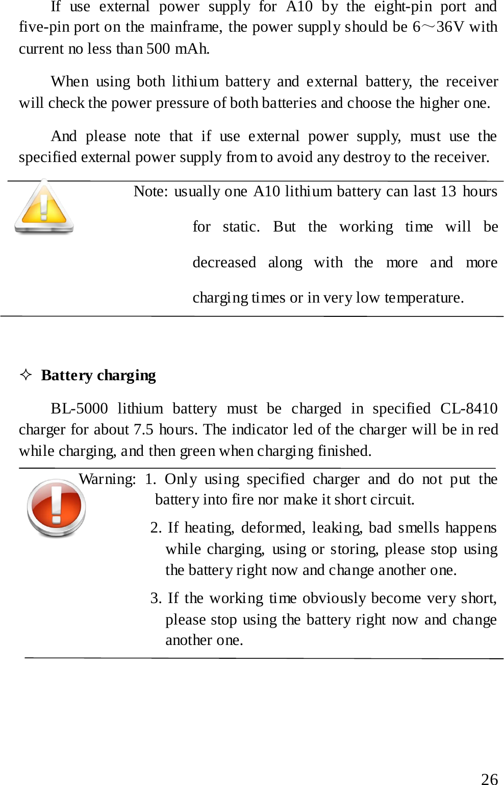  If use external power supply for A10 by the eight-pin port and five-pin port on the mainframe, the power supply should be 6～36V with current no less than 500 mAh. When using both lithium battery and external battery, the receiver will check the power pressure of both batteries and choose the higher one. And please note that if use external power supply, must use the specified external power supply from to avoid any destroy to the receiver.   Note: usually one A10 lithium battery can last 13 hours for static. But the working time will be decreased along with the more and more charging times or in very low temperature.   Battery charging BL-5000  lithium battery must be charged in specified CL-8410 charger for about 7.5 hours. The indicator led of the charger will be in red while charging, and then green when charging finished. Warning: 1. Only using specified charger and do not put the battery into fire nor make it short circuit.         2. If heating, deformed, leaking, bad smells happens while charging, using or storing, please stop using the battery right now and change another one.         3. If the working time obviously become very short, please stop using the battery right now and change another one.   26 