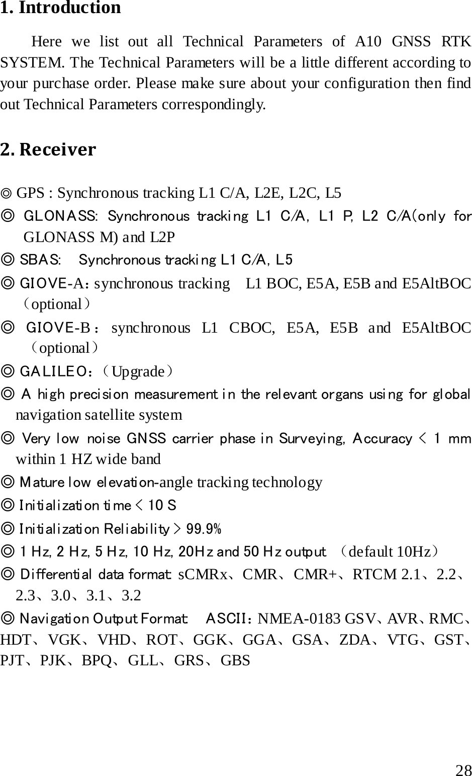  1. Introduction Here we list out all Technical Parameters of A10 GNSS RTK SYSTEM. The Technical Parameters will be a little different according to your purchase order. Please make sure about your configuration then find out Technical Parameters correspondingly.   2. Receiver   ◎ GPS : Synchronous tracking L1 C/A, L2E, L2C, L5 ◎ GLON ASS:  Synchronous tracki ng L1 C/A , L1 P, L2 C/A (onl y for GLONASS M) and L2P ◎ SBA S:     Synchronous tracki ng L1 C/A , L5 ◎ GIOVE-A：synchronous tracking    L1 BOC, E5A, E5B and E5AltBOC（optional） ◎ GIOVE-B ：synchronous L1 CBOC, E5A, E5B and E5AltBOC（optional） ◎ GALILEO：（ Upgrade） ◎ A hi gh preci si on measurement i n the rel evant organs usi ng for gl obal  navigation satellite system   ◎ Very l ow  noi se GNSS carrier phase i n Surveyi ng, A ccuracy &lt; 1 mm within 1 HZ wide band ◎ M ature l ow  el evati on-angle tracking technology ◎ Initialization time &lt; 10 S ◎ Initialization Reliability &gt; 99.9%  ◎ 1 Hz, 2 H z, 5 Hz, 10 Hz, 20Hz and 50 Hz output  （default 10Hz） ◎ Di fferential  data format:  sCMRx、CMR、CMR+、RTCM 2.1、2.2、 2.3、3.0、3.1、3.2 ◎ N av i gati o n O utp ut For mat:     A SCI I ：NMEA-0183 GSV、AVR、RMC、HDT、VGK、VHD、ROT、GGK、GGA、GSA、ZDA、VTG、GST、PJT、PJK、BPQ、GLL、GRS、GBS   28 