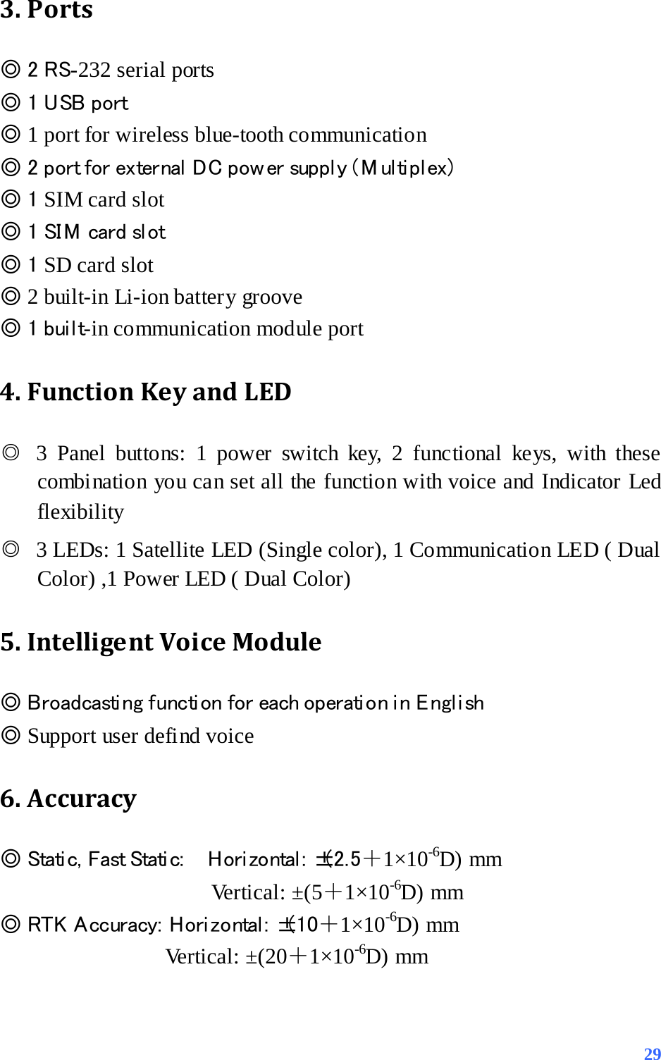 3. Ports ◎ 2 RS-232 serial ports                      ◎ 1 USB port ◎ 1 port for wireless blue-tooth communication                   ◎ 2 port for external  DC pow er suppl y ( M ul ti pl ex) ◎ 1 SIM card slot   ◎ 1 SI M  card sl ot   ◎ 1 SD card slot          ◎ 2 built-in Li-ion battery groove ◎ 1 built-in communication module port   4. Function Key and LED ◎ 3 Panel buttons: 1 power switch key, 2 functional keys, with these combination you can set all the function with voice and Indicator Led flexibility ◎ 3 LEDs: 1 Satellite LED (Single color), 1 Communication LED ( Dual Color) ,1 Power LED ( Dual Color) 5. Intelligent Voice Module ◎ Broadcasti ng functi on for each operati on i n E ngl i sh ◎ Support user defind voice 6. Accuracy   ◎ Stati c,  Fast Stati c:     H ori zo ntal :  ±( 2. 5＋1×10-6D) mm Vertical: ±(5＋1×10-6D) mm ◎ RTK  A ccuracy:  Hori zontal :  ±(10＋1×10-6D) mm                Vertical: ±(20＋1×10-6D) mm  29 