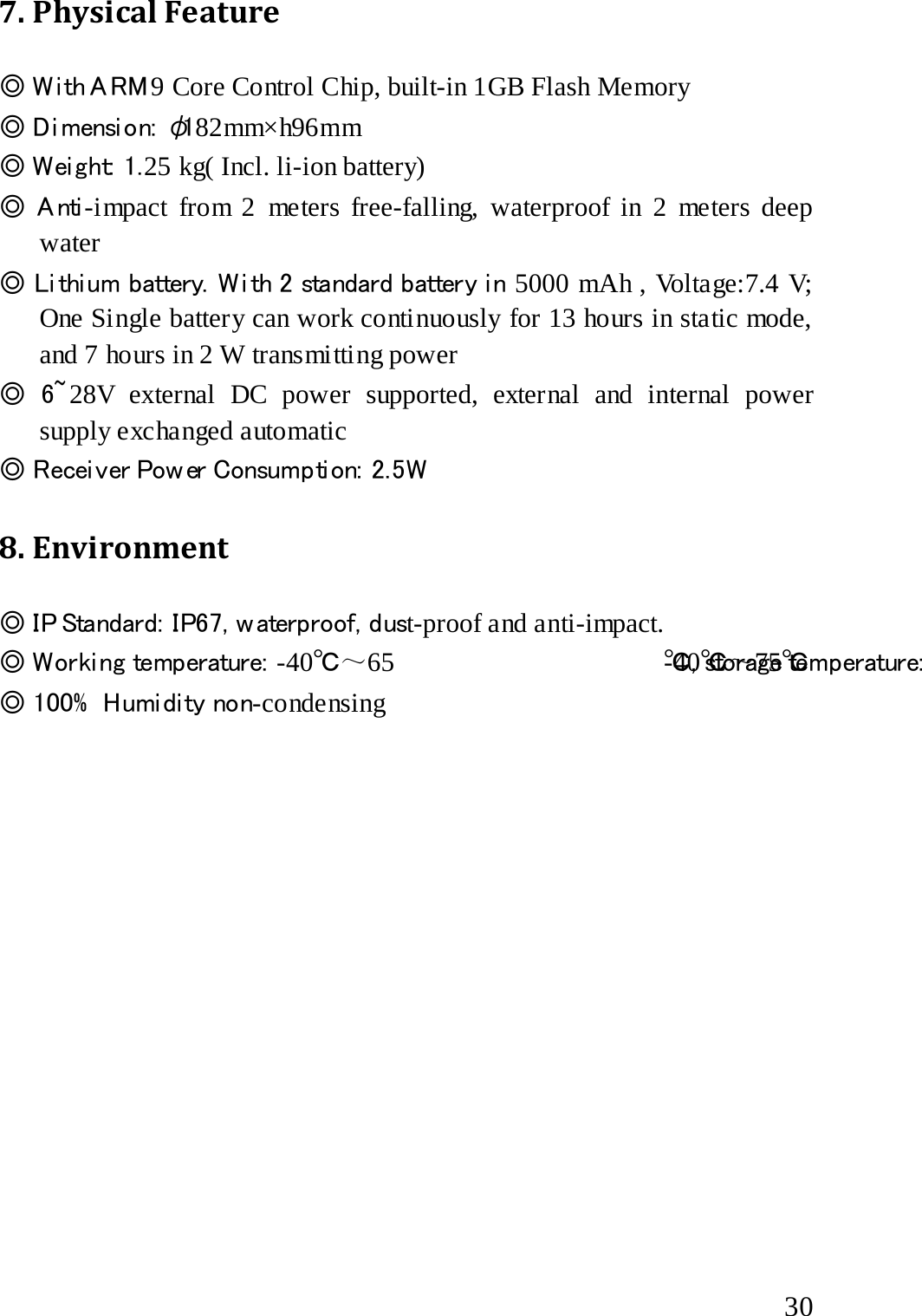  7. Physical Feature ◎ W i th A RM 9 Core Control Chip, built-in 1GB Flash Memory ◎ Di mensi on:  φ182mm×h96mm ◎ Weight: 1.25 kg( Incl. li-ion battery) ◎ A nti -impact from 2  meters free-falling, waterproof in 2 meters deep water ◎ Li thi um battery. W i th 2 standard battery i n 5000 mAh , Voltage:7.4 V; One Single battery can work continuously for 13 hours in static mode, and 7 hours in 2 W transmitting power ◎ 6~ 28V external DC power supported, external and internal power supply exchanged automatic   ◎ Recei ver Pow er Consumpti on:  2.5W  8. Environment   ◎ IP Standard:  IP67, w aterproof, dust-proof and anti-impact. ◎ Worki ng temperature:  -40℃～65 ℃, storage temperature:  -40℃～75℃ ◎ 100%  Humidity non-condensing  30 