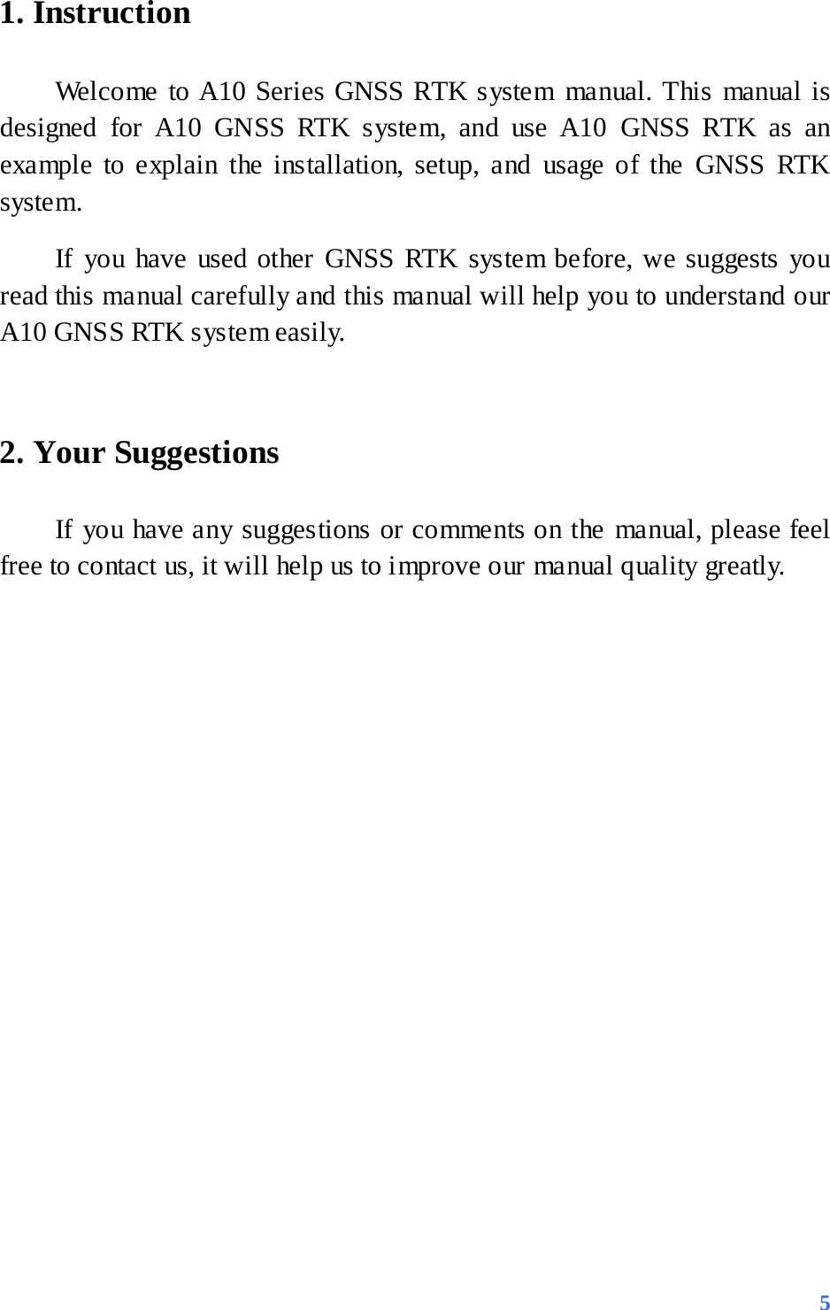 1. Instruction   Welcome to A10 Series GNSS RTK system manual. This manual is designed for A10 GNSS RTK system, and use A10 GNSS RTK as an example to explain the installation, setup, and usage of the GNSS RTK system.   If you have used other GNSS RTK system before, we suggests you read this manual carefully and this manual will help you to understand our A10 GNSS RTK system easily.    2. Your Suggestions If you have any suggestions or comments on the manual, please feel free to contact us, it will help us to improve our manual quality greatly.         5 