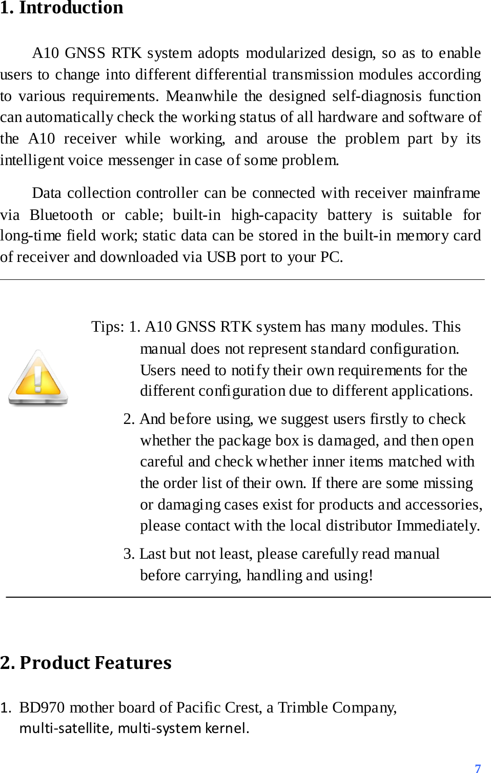 1. Introduction   A10 GNSS RTK system adopts modularized design, so as to enable users to change into different differential transmission modules according to various requirements. Meanwhile the designed self-diagnosis function can automatically check the working status of all hardware and software of the  A10 receiver while working, and arouse the problem part by its intelligent voice messenger in case of some problem.   Data collection controller can be connected with receiver mainframe via Bluetooth or cable; built-in high-capacity battery is suitable for long-time field work; static data can be stored in the built-in memory card of receiver and downloaded via USB port to your PC.  Tips: 1. A10 GNSS RTK system has many modules. This manual does not represent standard configuration. Users need to notify their own requirements for the different configuration due to different applications.      2. And before using, we suggest users firstly to check whether the package box is damaged, and then open careful and check whether inner items matched with the order list of their own. If there are some missing or damaging cases exist for products and accessories, please contact with the local distributor Immediately.     3. Last but not least, please carefully read manual before carrying, handling and using!      2. Product Features   1. BD970 mother board of Pacific Crest, a Trimble Company, multi-satellite, multi-system kernel.  7 