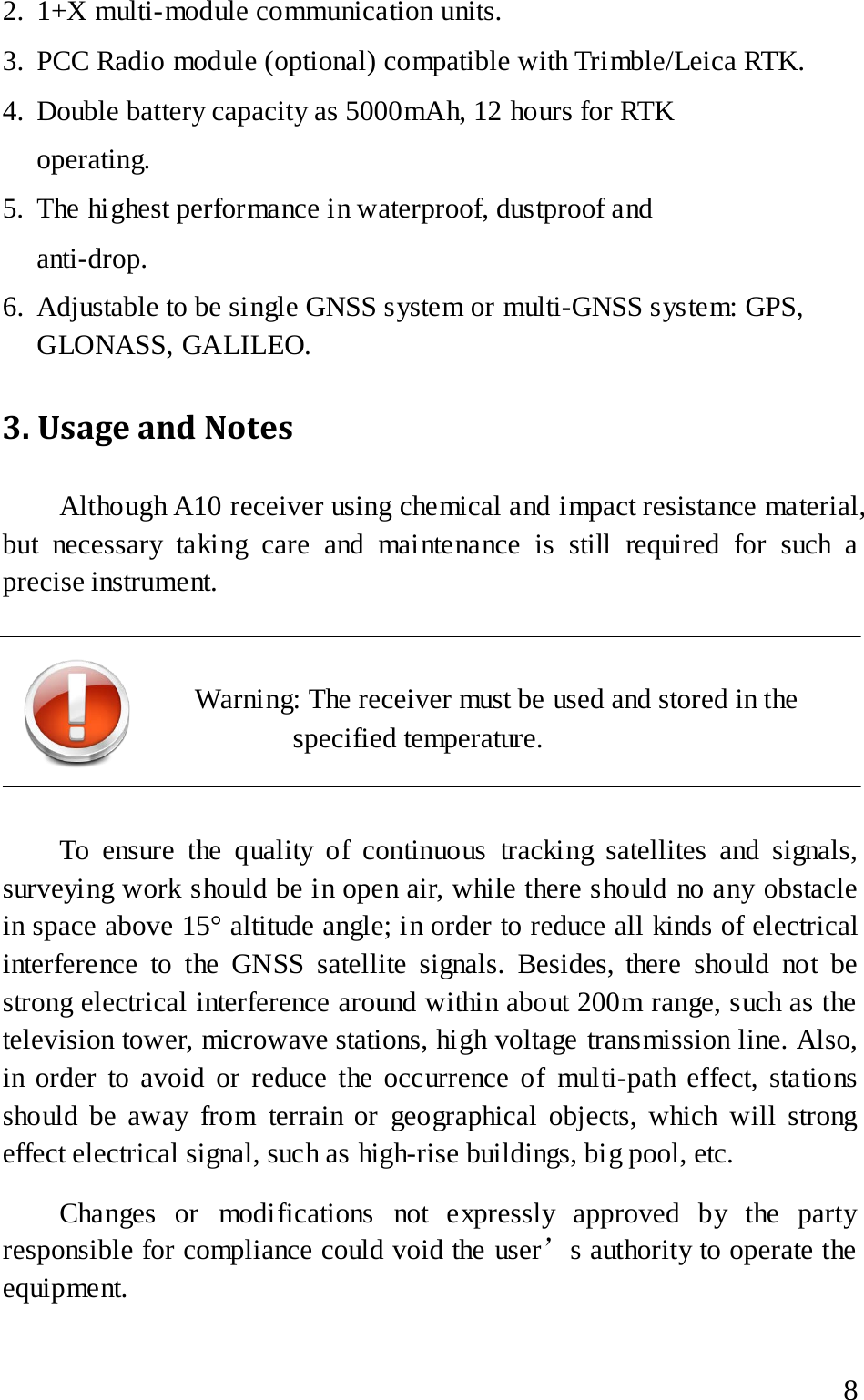  2. 1+X multi-module communication units. 3. PCC Radio module (optional) compatible with Trimble/Leica RTK. 4. Double battery capacity as 5000mAh, 12 hours for RTK operating. 5. The highest performance in waterproof, dustproof and anti-drop. 6. Adjustable to be single GNSS system or multi-GNSS system: GPS, GLONASS, GALILEO. 3. Usage and Notes   Although A10 receiver using chemical and impact resistance material, but necessary taking care and maintenance is still required for such a precise instrument.     Warning: The receiver must be used and stored in the specified temperature.    To ensure the quality of continuous tracking satellites and signals, surveying work should be in open air, while there should no any obstacle in space above 15° altitude angle; in order to reduce all kinds of electrical interference to the GNSS satellite signals. Besides, there should not be strong electrical interference around within about 200m range, such as the television tower, microwave stations, high voltage transmission line. Also, in order to avoid or reduce the occurrence of multi-path effect, stations should be away from terrain or geographical objects, which will strong effect electrical signal, such as high-rise buildings, big pool, etc. Changes or modifications not expressly approved by the party responsible for compliance could void the user’s authority to operate the equipment.  8 
