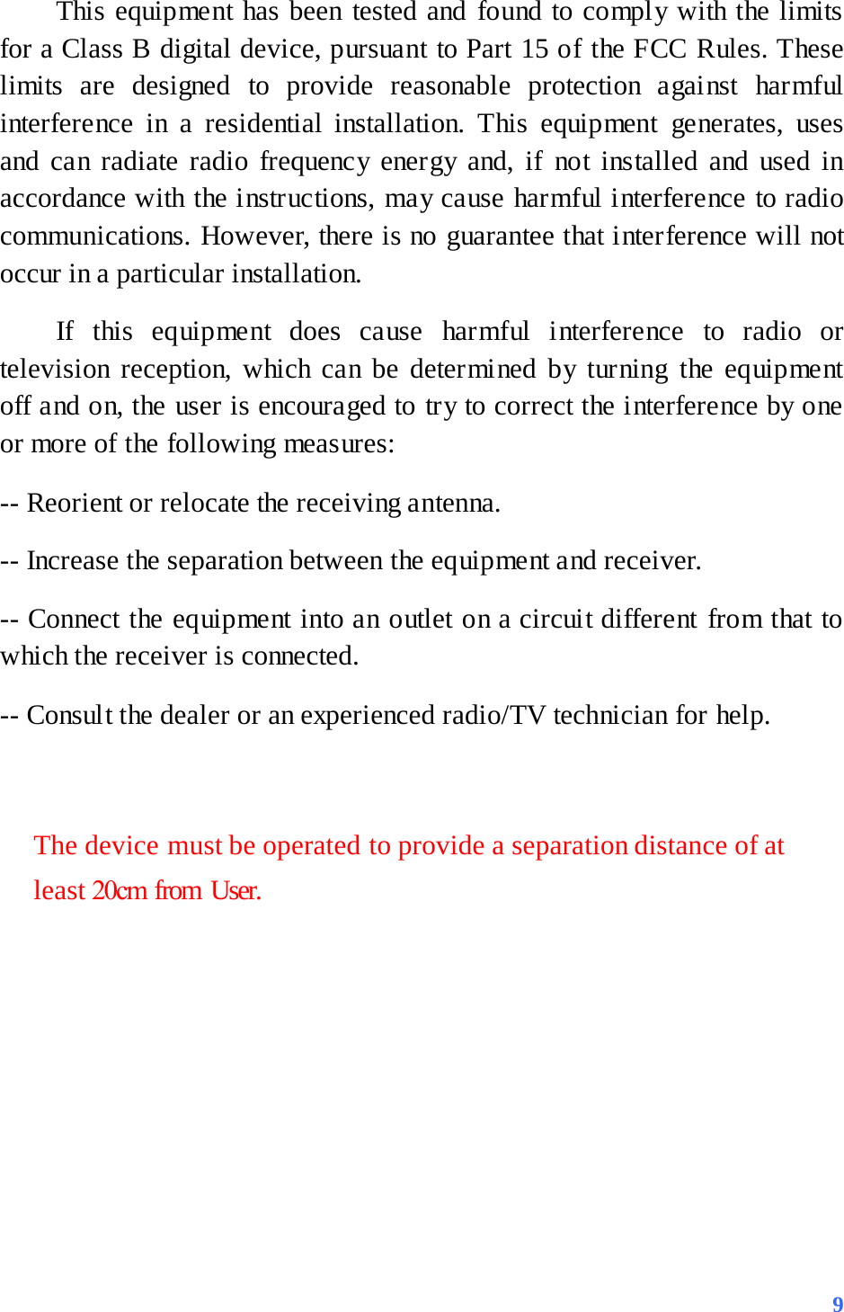 This equipment has been tested and found to comply with the limits for a Class B digital device, pursuant to Part 15 of the FCC Rules. These limits are designed to provide reasonable protection against harmful interference in a residential installation. This equipment generates, uses and can radiate radio frequency energy and, if not installed and used in accordance with the instructions, may cause harmful interference to radio communications. However, there is no guarantee that interference will not occur in a particular installation. If this equipment does cause harmful interference to radio or television reception, which can be determined by turning the equipment off and on, the user is encouraged to try to correct the interference by one or more of the following measures: -- Reorient or relocate the receiving antenna. -- Increase the separation between the equipment and receiver. -- Connect the equipment into an outlet on a circuit different from that to which the receiver is connected. -- Consult the dealer or an experienced radio/TV technician for help. The device must be operated to provide a separation distance of at least 20cm from User.  9