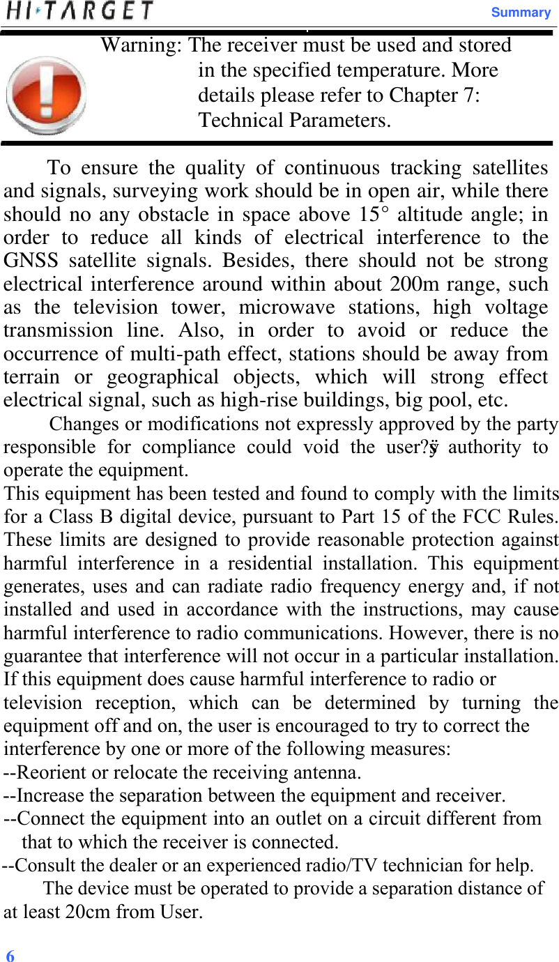 Summary Warning: The receiver must be used and stored in the specified temperature. More details please refer to Chapter 7: Technical Parameters. To  ensure  the  quality  of  continuous  tracking  satellites and signals, surveying work should be in open air, while there should no any obstacle in space above 15° altitude angle; in order  to  reduce  all  kinds  of  electrical  interference  to  the GNSS  satellite  signals.  Besides,  there  should  not  be  strong electrical interference around within about 200m range, such as  the  television  tower,  microwave  stations,  high  voltage transmission  line.  Also,  in  order  to  avoid  or  reduce  the occurrence of multi-path effect, stations should be away from terrain  or  geographical  objects,  which  will  strong  effect electrical signal, such as high-rise buildings, big pool, etc. Changes or modifications not expressly approved by the party responsible  for  compliance  could  void  the  user?ÿs  authority  to operate the equipment. This equipment has been tested and found to comply with the limits for a Class B digital device, pursuant to Part 15 of the FCC Rules. These limits  are designed to provide  reasonable protection against harmful  interference  in  a  residential  installation.  This  equipment generates, uses  and can  radiate radio frequency energy  and,  if  not installed  and  used  in  accordance  with  the  instructions,  may  cause harmful interference to radio communications. However, there is no guarantee that interference will not occur in a particular installation. If this equipment does cause harmful interference to radio or television  reception,  which  can  be  determined  by  turning  the equipment off and on, the user is encouraged to try to correct the interference by one or more of the following measures: --Reorient or relocate the receiving antenna. --Increase the separation between the equipment and receiver. --Connect the equipment into an outlet on a circuit different from that to which the receiver is connected. --Consult the dealer or an experienced radio/TV technician for help.          The device must be operated to provide a separation distance of at least 20cm from User. 6 