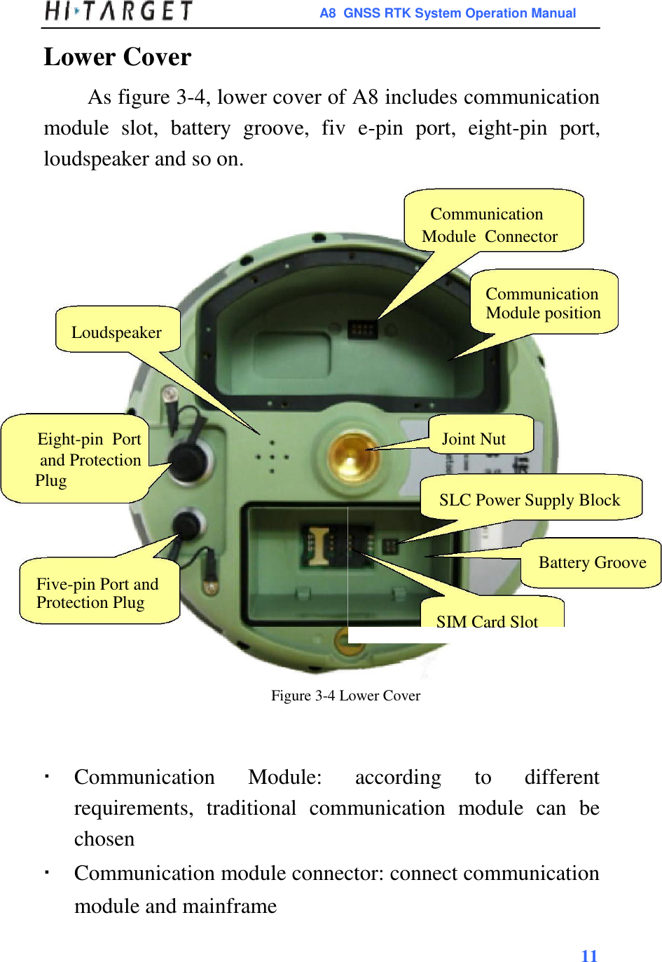 A8  GNSS RTK System Operation Manual  Lower Cover  As figure 3-4, lower cover of A8 includes communication module  slot,  battery  groove,  fiv  e-pin  port,  eight-pin  port, loudspeaker and so on.  Communication  Module  Connector   Communication Module position  Loudspeaker      Eight-pin  Port Joint Nut and Protection   Plug   SLC Power Supply Block   Battery Groove  Five-pin Port and Protection Plug  SIM Card Slot    Figure 3-4 Lower Cover      Communication  Module:  according  to  different requirements,  traditional  communication  module  can  be chosen Communication module connector: connect communication module and mainframe 11  