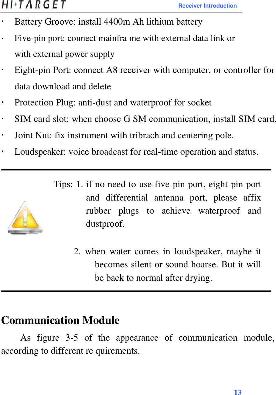Receiver Introduction   Battery Groove: install 4400m Ah lithium battery Five-pin port: connect mainfra me with external data link orwith external power supply  Eight-pin Port: connect A8 receiver with computer, or controller for data download and delete Protection Plug: anti-dust and waterproof for socket SIM card slot: when choose G SM communication, install SIM card. Joint Nut: fix instrument with tribrach and centering pole. Loudspeaker: voice broadcast for real-time operation and status.  Tips: 1. if no need to use five-pin port, eight-pin port and  differential  antenna  port,  please  affix rubber  plugs  to  achieve  waterproof  and dustproof.   2.  when  water  comes  in  loudspeaker,  maybe  it becomes silent or sound hoarse. But it will be back to normal after drying.    Communication Module  As  figure  3-5  of  the  appearance  of  communication  module, according to different re quirements.     13    