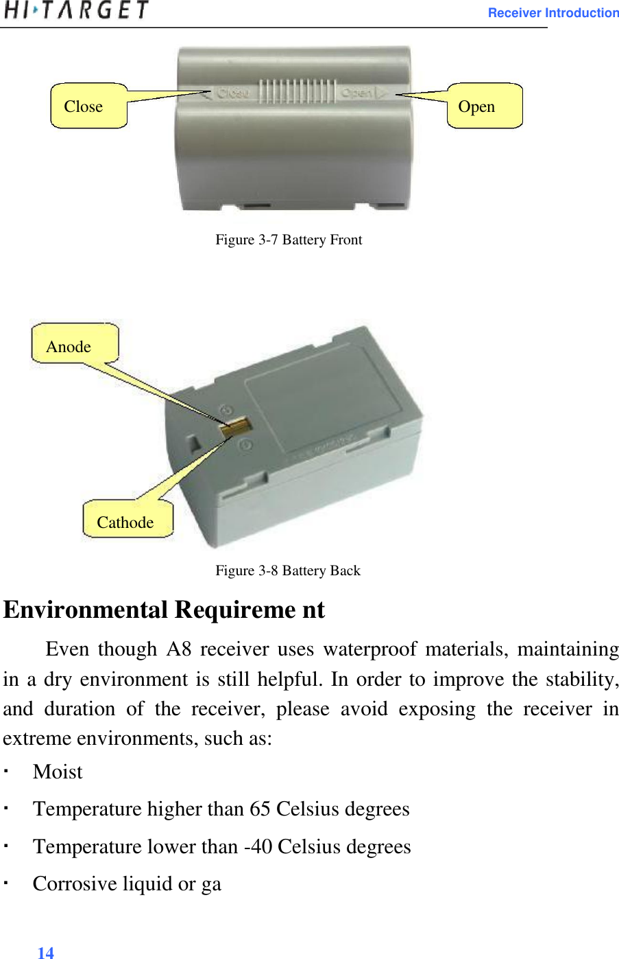 Receiver Introduction      Close Open         Figure 3-7 Battery Front       Anode           Cathode   Figure 3-8 Battery Back  Environmental Requireme nt  Even though A8 receiver uses waterproof materials, maintaining in a dry environment is still helpful. In order to improve the stability, and  duration  of  the  receiver,  please  avoid  exposing  the  receiver  in extreme environments, such as:   Moist Temperature higher than 65 Celsius degrees Temperature lower than -40 Celsius degrees Corrosive liquid or ga14 