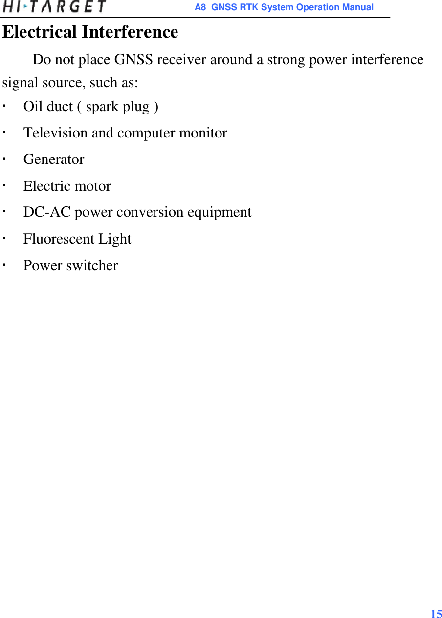  A8  GNSS RTK System Operation Manual  Electrical Interference  Do not place GNSS receiver around a strong power interference signal source, such as:   Oil duct ( spark plug ) Television and computer monitor Generator Electric motor DC-AC power conversion equipment Fluorescent Light Power switcher                                15    