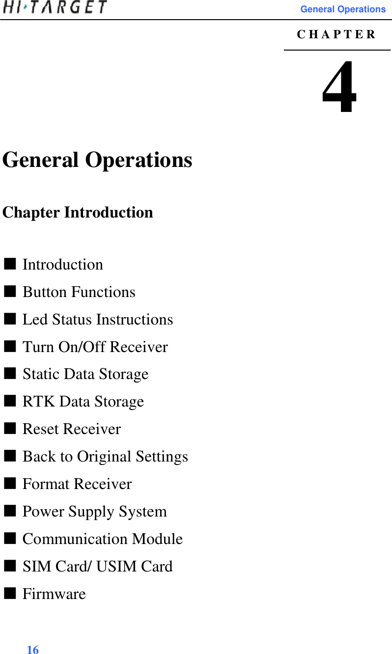                                                                                                       General Operations  C H A P T E R  4  General Operations   Chapter Introduction    ■ Introduction  ■ Button Functions  ■ Led Status Instructions  ■ Turn On/Off Receiver  ■ Static Data Storage  ■ RTK Data Storage  ■ Reset Receiver  ■ Back to Original Settings  ■ Format Receiver  ■ Power Supply System  ■ Communication Module  ■ SIM Card/ USIM Card  ■ Firmware    16  