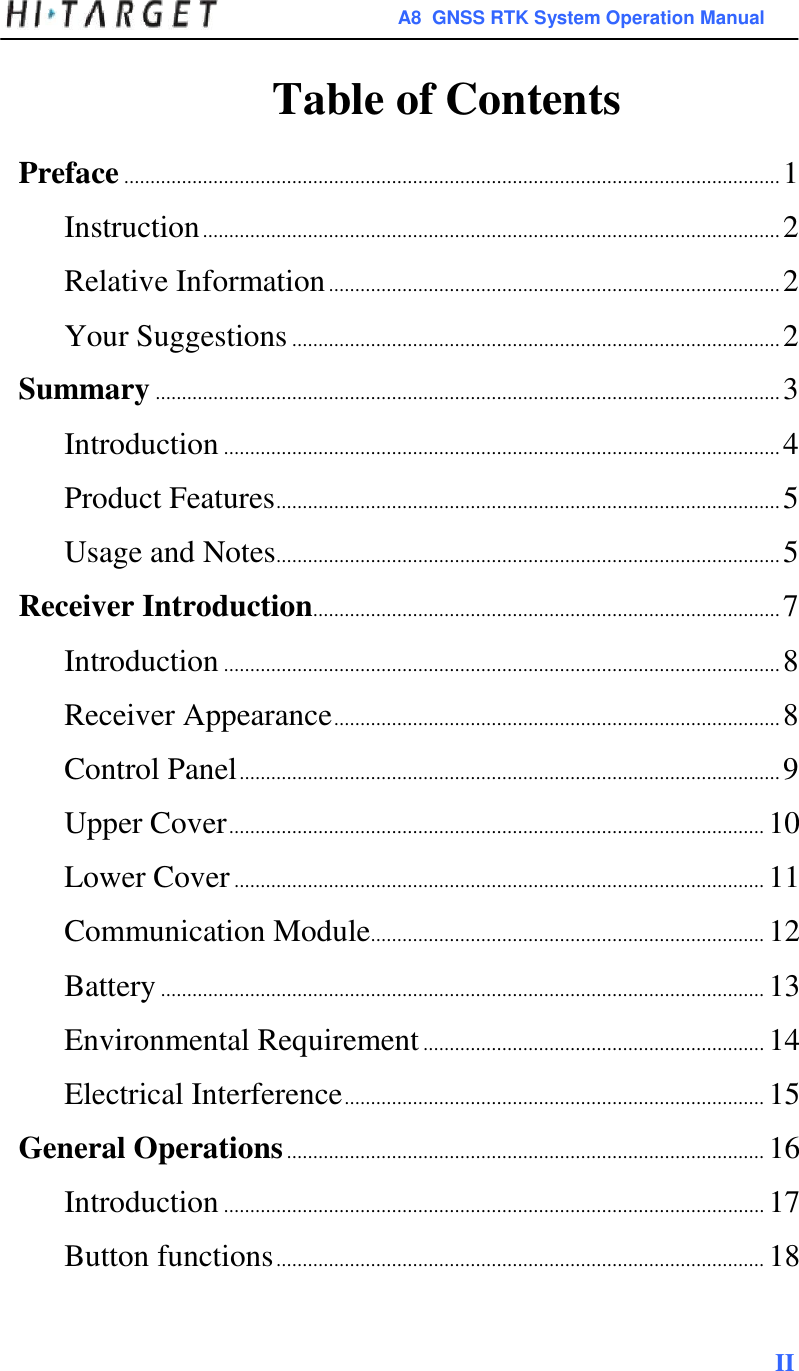 A8  GNSS RTK System Operation Manual   Table of Contents  Preface ............................................................................................................................. 1  Instruction .............................................................................................................. 2  Relative Information ...................................................................................... 2  Your Suggestions ............................................................................................. 2  Summary ....................................................................................................................... 3  Introduction .......................................................................................................... 4  Product Features ................................................................................................ 5  Usage and Notes................................................................................................ 5  Receiver Introduction......................................................................................... 7  Introduction .......................................................................................................... 8  Receiver Appearance ..................................................................................... 8  Control Panel ....................................................................................................... 9  Upper Cover ...................................................................................................... 10  Lower Cover ..................................................................................................... 11  Communication Module........................................................................... 12  Battery ................................................................................................................... 13  Environmental Requirement ................................................................. 14  Electrical Interference ................................................................................ 15  General Operations ........................................................................................... 16  Introduction ....................................................................................................... 17  Button functions ............................................................................................. 18    II  