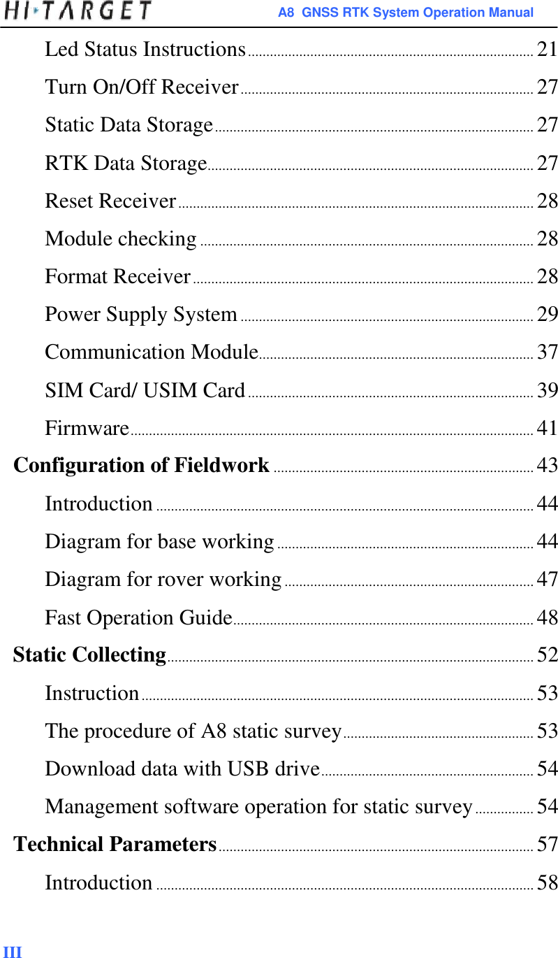  A8  GNSS RTK System Operation Manual  Led Status Instructions .............................................................................. 21  Turn On/Off Receiver ................................................................................ 27  Static Data Storage ....................................................................................... 27  RTK Data Storage ......................................................................................... 27  Reset Receiver ................................................................................................. 28  Module checking ........................................................................................... 28  Format Receiver ............................................................................................. 28  Power Supply System ................................................................................ 29  Communication Module........................................................................... 37  SIM Card/ USIM Card .............................................................................. 39  Firmware .............................................................................................................. 41  Configuration of Fieldwork ....................................................................... 43  Introduction ....................................................................................................... 44  Diagram for base working ...................................................................... 44  Diagram for rover working .................................................................... 47  Fast Operation Guide .................................................................................. 48  Static Collecting .................................................................................................... 52  Instruction ........................................................................................................... 53  The procedure of A8 static survey .................................................... 53  Download data with USB drive .......................................................... 54  Management software operation for static survey ................ 54  Technical Parameters ...................................................................................... 57  Introduction ....................................................................................................... 58    III 