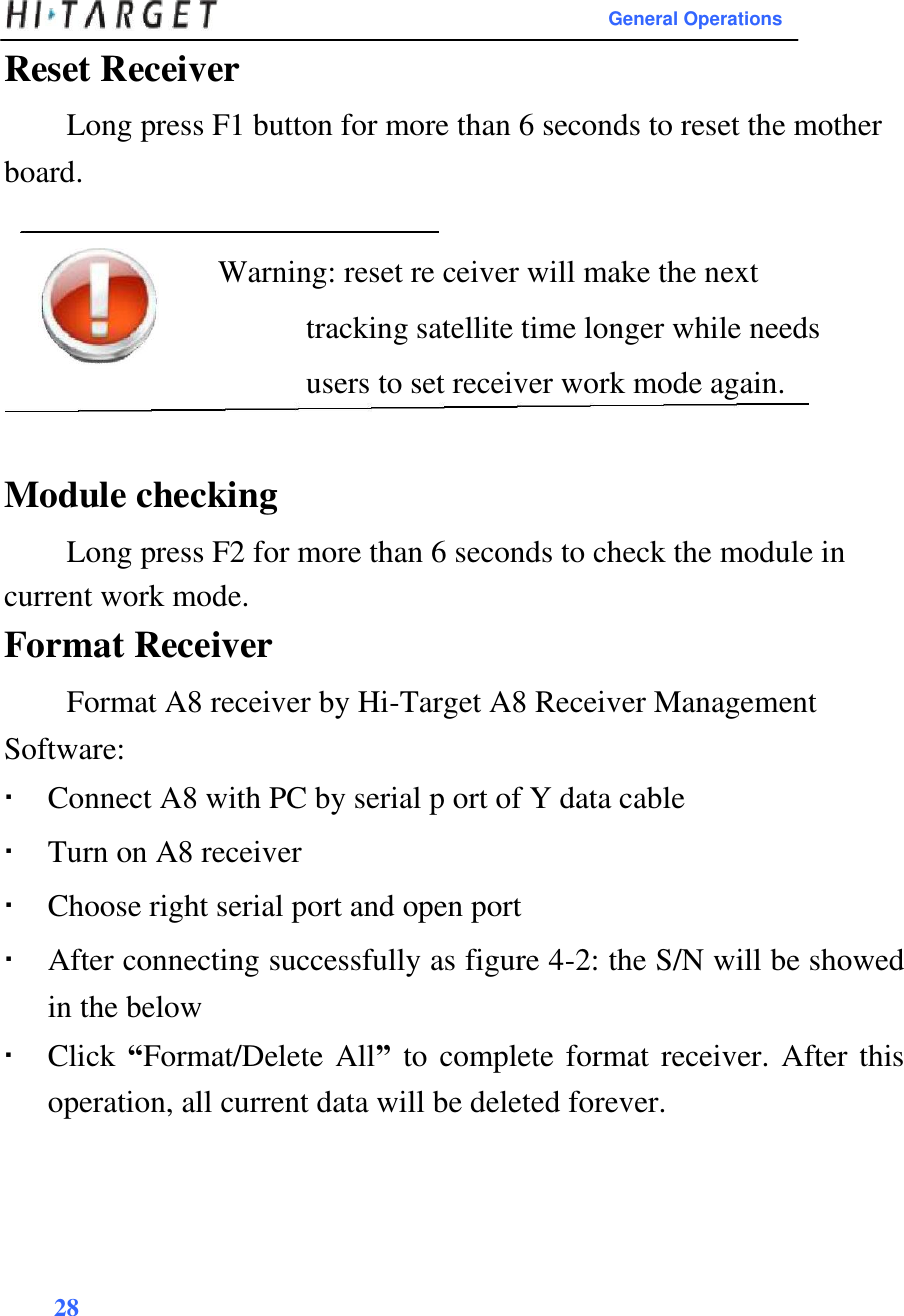 General Operations  Reset Receiver  Long press F1 button for more than 6 seconds to reset the mother board.   Warning: reset re ceiver will make the next tracking satellite time longer while needs users to set receiver work mode again.   Module checking  Long press F2 for more than 6 seconds to check the module in current work mode.  Format Receiver  Format A8 receiver by Hi-Target A8 Receiver Management Software:   Connect A8 with PC by serial p ort of Y data cable Turn on A8 receiver Choose right serial port and open port After connecting successfully as figure 4-2: the S/N will be showed in the below Click “Format/Delete All” to complete format receiver. After this operation, all current data will be deleted forever.       28   