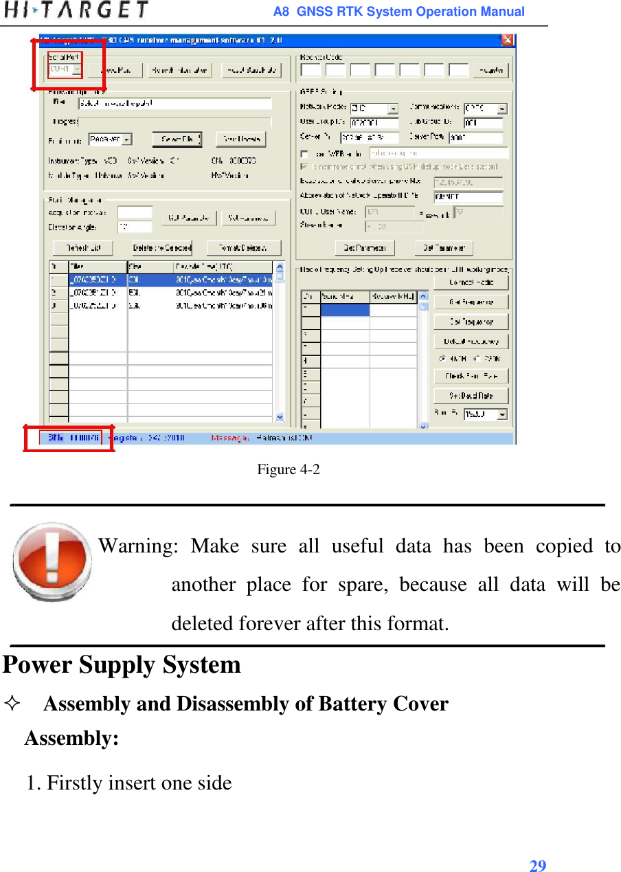  A8  GNSS RTK System Operation Manual                               Figure 4-2    Warning:  Make  sure  all  useful  data  has  been  copied  to another  place  for  spare,  because  all  data  will  be deleted forever after this format. Power Supply System  Assembly and Disassembly of Battery Cover  Assembly:  1. Firstly insert one side     29    