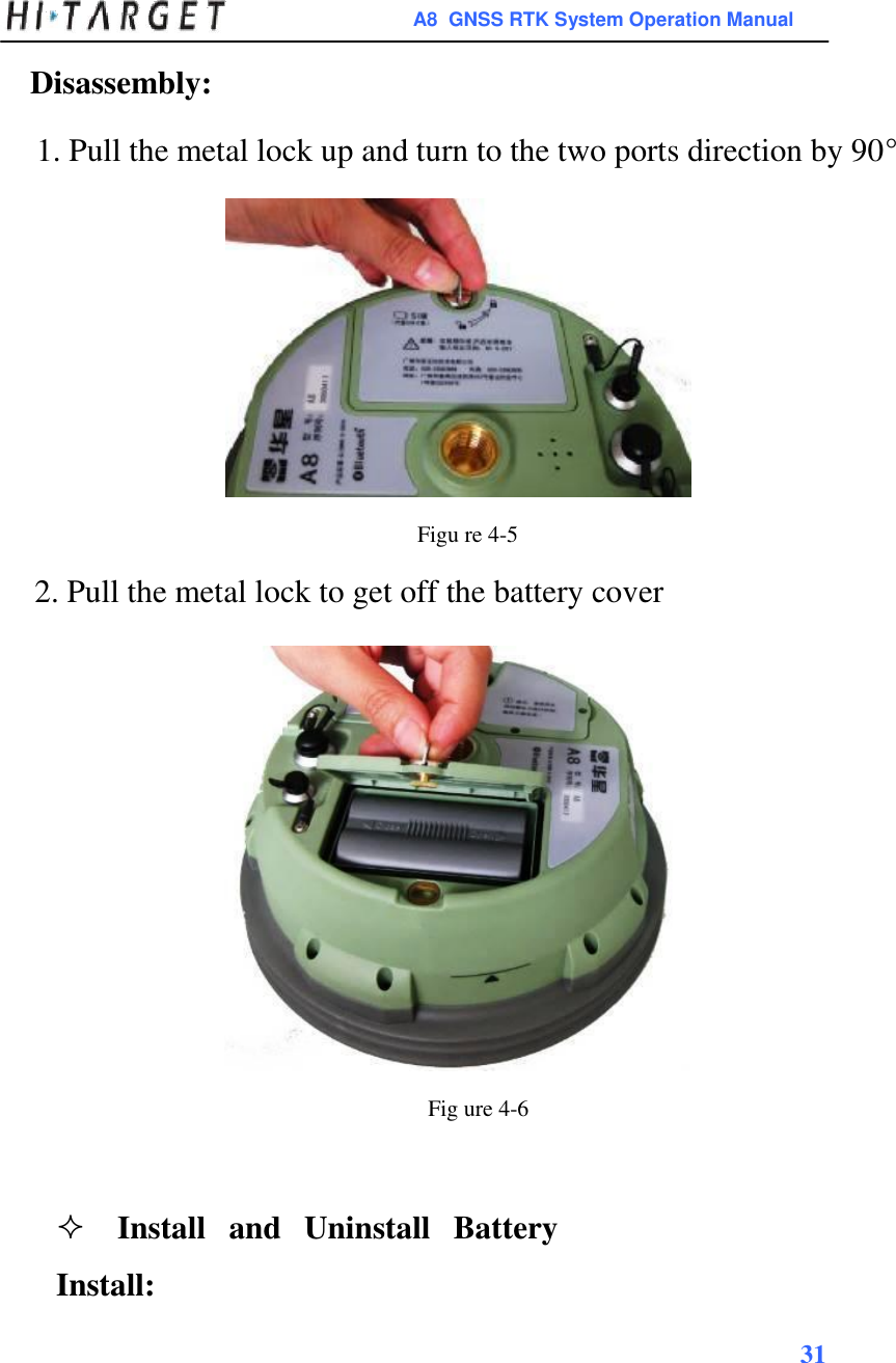 A8  GNSS RTK System Operation Manual  Disassembly:  1. Pull the metal lock up and turn to the two ports direction by 90°                Figu re 4-5  2. Pull the metal lock to get off the battery cover                       Fig ure 4-6    Install  and  Uninstall  Battery Install: 31    