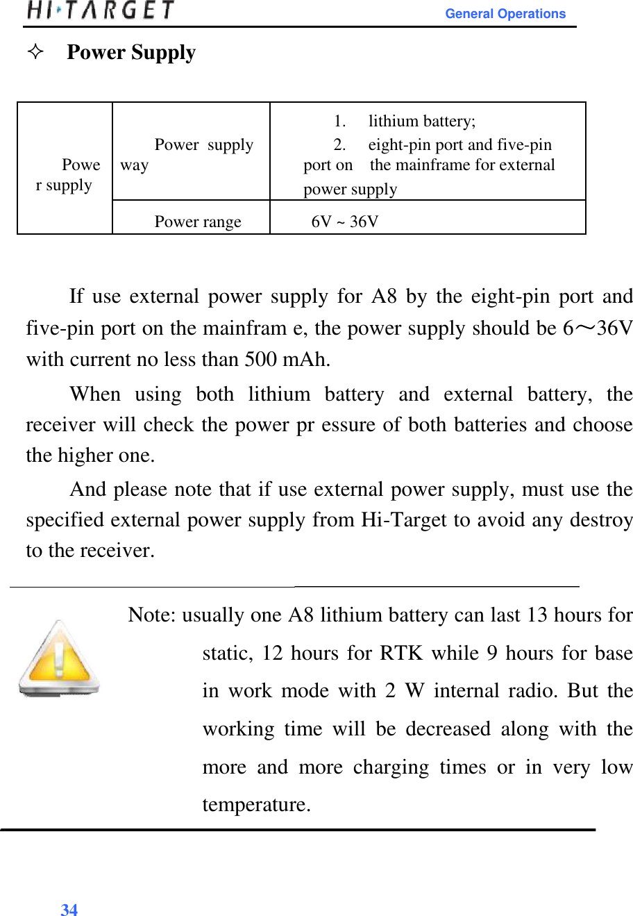        General Operations           Power Supply                     1. lithium battery;  Powe  Power  supply 2. eight-pin port and five-pin   way  port on  the mainframe for external   r supply    power supply         Power range 6V ~ 36V               If use external power supply for A8  by the eight-pin port  and five-pin port on the mainfram e, the power supply should be 6～36V with current no less than 500 mAh.  When  using  both  lithium  battery  and  external  battery,  the receiver will check the power pr essure of both batteries and choose the higher one.  And please note that if use external power supply, must use the specified external power supply from Hi-Target to avoid any destroy to the receiver.   Note: usually one A8 lithium battery can last 13 hours for static, 12 hours for RTK while 9 hours for base in  work  mode  with  2 W  internal radio.  But  the working  time  will  be  decreased  along  with  the more  and  more  charging  times  or  in  very  low temperature.     34   