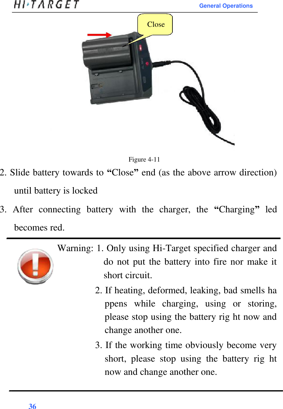 General Operations  Close                    Figure 4-11  2. Slide battery towards to “Close” end (as the above arrow direction) until battery is locked  3.  After  connecting  battery  with  the  charger,  the  “Charging”  led becomes red.  Warning: 1. Only using Hi-Target specified charger and do not put the battery into fire nor make it short circuit.  2. If heating, deformed, leaking, bad smells ha ppens  while  charging,  using  or  storing, please stop using the battery rig ht now and change another one.  3. If the working time obviously become very short,  please  stop  using  the  battery  rig  ht now and change another one.   36   
