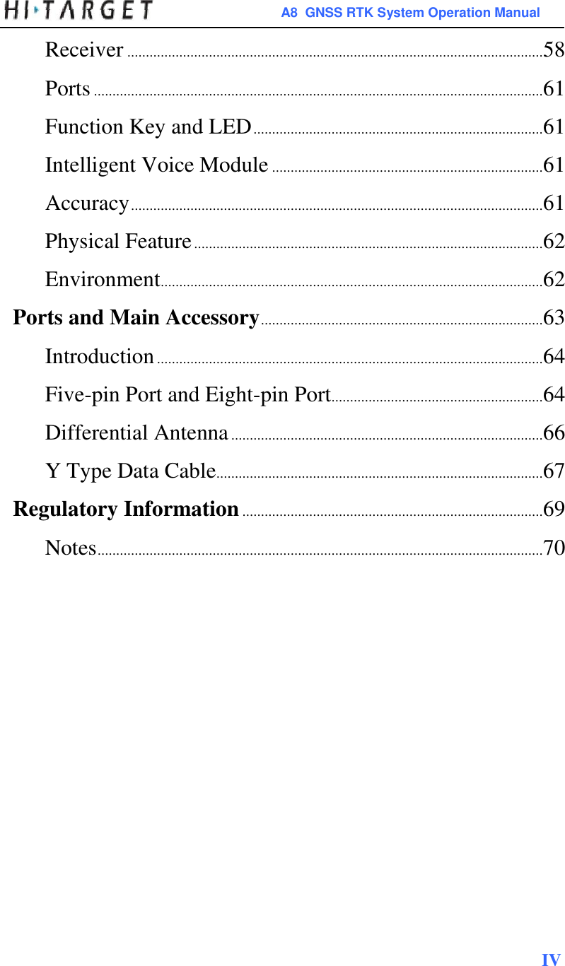 A8  GNSS RTK System Operation Manual  Receiver ................................................................................................................ 58  Ports ......................................................................................................................... 61  Function Key and LED .............................................................................. 61  Intelligent Voice Module ......................................................................... 61  Accuracy ............................................................................................................... 61  Physical Feature .............................................................................................. 62  Environment....................................................................................................... 62  Ports and Main Accessory ............................................................................ 63  Introduction ........................................................................................................ 64  Five-pin Port and Eight-pin Port ......................................................... 64  Differential Antenna .................................................................................... 66  Y Type Data Cable........................................................................................ 67  Regulatory Information ................................................................................. 69  Notes ........................................................................................................................ 70                           IV  