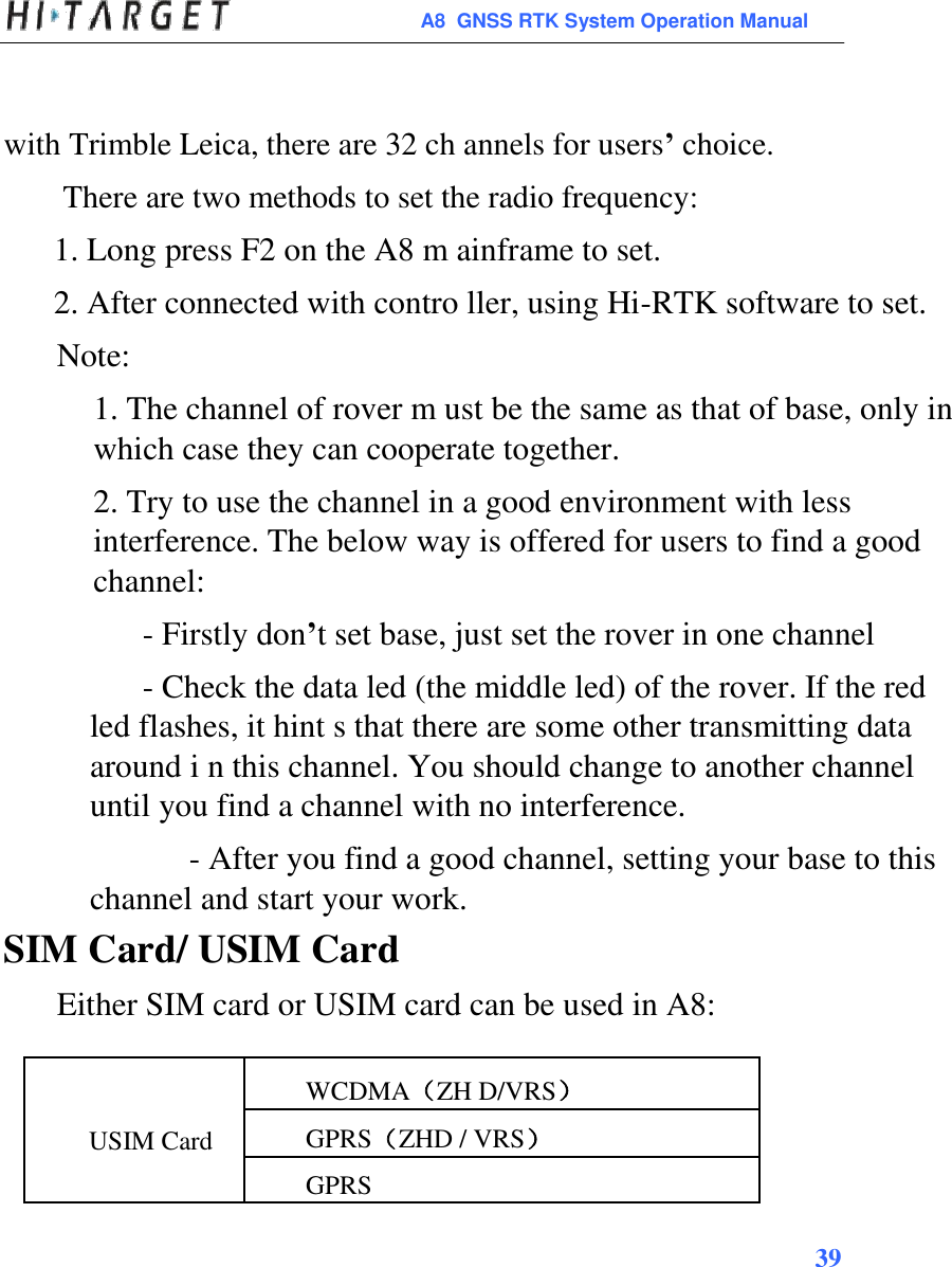  A8  GNSS RTK System Operation Manual   with Trimble Leica, there are 32 ch annels for users’ choice.  There are two methods to set the radio frequency: 1. Long press F2 on the A8 m ainframe to set. 2. After connected with contro ller, using Hi-RTK software to set. Note: 1. The channel of rover m ust be the same as that of base, only in which case they can cooperate together. 2. Try to use the channel in a good environment with less interference. The below way is offered for users to find a good channel:  - Firstly don’t set base, just set the rover in one channel  - Check the data led (the middle led) of the rover. If the red led flashes, it hint s that there are some other transmitting data around i n this channel. You should change to another channel until you find a channel with no interference.  - After you find a good channel, setting your base to this channel and start your work. SIM Card/ USIM Card Either SIM card or USIM card can be used in A8:   WCDMA（ZH D/VRS） USIM Card  GPRS（ZHD / VRS）   GPRS  39       