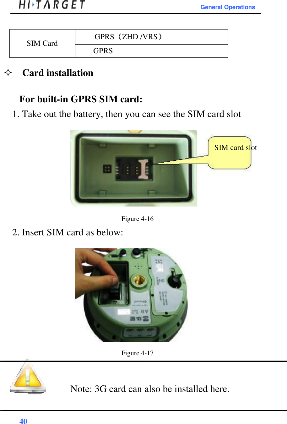 General Operations   SIM Card  GPRS（ZHD /VRS） GPRS  Card installation   For built-in GPRS SIM card:  1. Take out the battery, then you can see the SIM card slot    SIM card slot         Figure 4-16  2. Insert SIM card as below:                  Figure 4-17    Note: 3G card can also be installed here.    40  