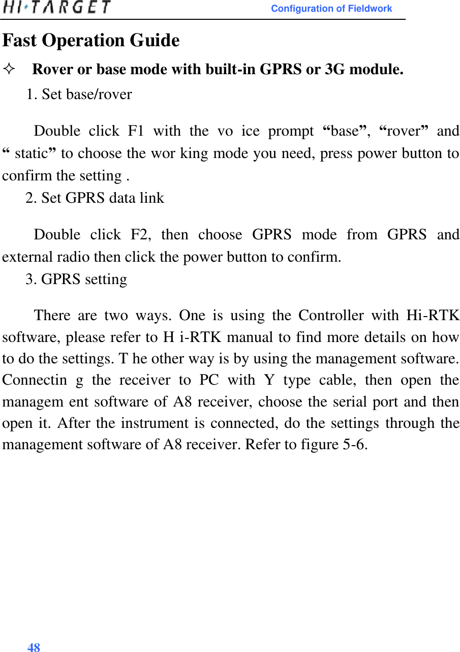 Configuration of Fieldwork  Fast Operation Guide  Rover or base mode with built-in GPRS or 3G module.1. Set base/rover  Double  click  F1  with  the  vo  ice  prompt  “base”,  “rover”  and “ static” to choose the wor king mode you need, press power button to confirm the setting .  2. Set GPRS data link  Double  click  F2,  then  choose  GPRS  mode  from  GPRS  and external radio then click the power button to confirm.  3. GPRS setting  There  are  two  ways.  One  is  using  the  Controller  with  Hi-RTK software, please refer to H i-RTK manual to find more details on how to do the settings. T he other way is by using the management software. Connectin  g  the  receiver  to  PC  with  Y  type  cable,  then  open  the managem ent software of A8 receiver, choose the serial port and then open it. After the instrument is connected, do the settings through the management software of A8 receiver. Refer to figure 5-6.                  48      