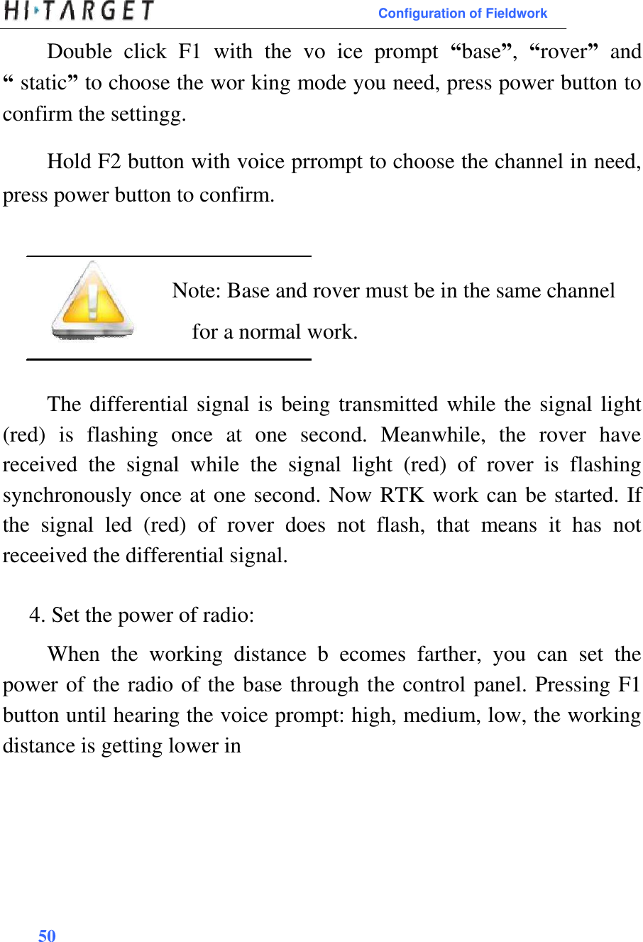  Configuration of Fieldwork  Double  click  F1  with  the  vo  ice  prompt  “base”,  “rover”  and “ static” to choose the wor king mode you need, press power button to confirm the settingg.   Hold F2 button with voice prrompt to choose the channel in need, press power button to confirm.     Note: Base and rover must be in the same channel for a normal work.   The differential signal is being transmitted while the signal light (red)  is  flashing  once  at  one  second.  Meanwhile,  the  rover  have received  the  signal  while  the  signal  light  (red)  of  rover  is  flashing synchronously once at one second. Now RTK work can be started. If the  signal  led  (red)  of  rover  does  not  flash,  that  means  it  has  not receeived the differential signal.   4. Set the power of radio:  When  the  working  distance  b  ecomes  farther,  you  can  set  the power of the radio of the base through the control panel. Pressing F1 button until hearing the voice prompt: high, medium, low, the working distance is getting lower in          50  