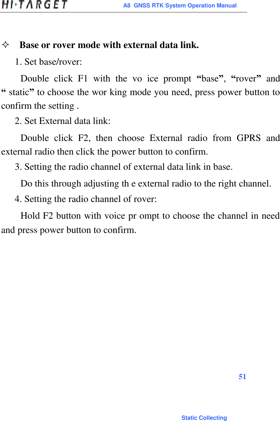  A8  GNSS RTK System Operation Manual     Base or rover mode with external data link.  1. Set base/rover:  Double  click  F1  with  the  vo  ice  prompt  “base”,  “rover”  and “ static” to choose the wor king mode you need, press power button to confirm the setting .  2. Set External data link:  Double  click  F2,  then  choose  External  radio  from  GPRS  and external radio then click the power button to confirm.  3. Setting the radio channel of external data link in base.  Do this through adjusting th e external radio to the right channel.  4. Setting the radio channel of rover:  Hold F2 button with voice pr ompt to choose the channel in need and press power button to confirm.                     51                                                                                           Static Collecting 