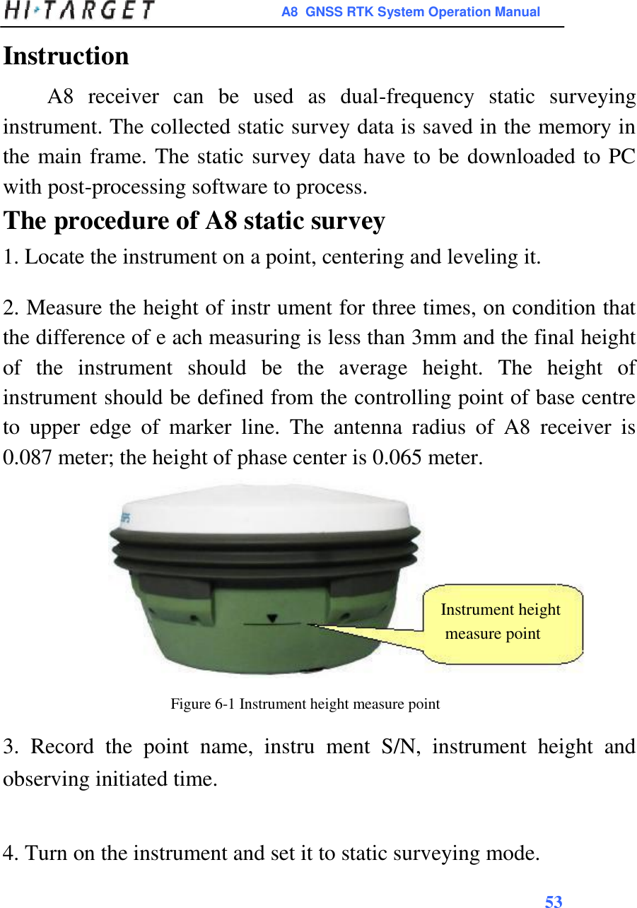 A8  GNSS RTK System Operation Manual  Instruction  A8  receiver  can  be  used  as  dual-frequency  static  surveying instrument. The collected static survey data is saved in the memory in the main frame. The static survey data have to be downloaded to PC with post-processing software to process.  The procedure of A8 static survey  1. Locate the instrument on a point, centering and leveling it.  2. Measure the height of instr ument for three times, on condition that the difference of e ach measuring is less than 3mm and the final height of  the  instrument  should  be  the  average  height.  The  height  of instrument should be defined from the controlling point of base centre to  upper  edge  of  marker  line.  The  antenna  radius  of  A8  receiver  is 0.087 meter; the height of phase center is 0.065 meter.         Instrument height  measure point    Figure 6-1 Instrument height measure point  3.  Record  the  point  name,  instru  ment  S/N,  instrument  height  and observing initiated time.   4. Turn on the instrument and set it to static surveying mode.  53     
