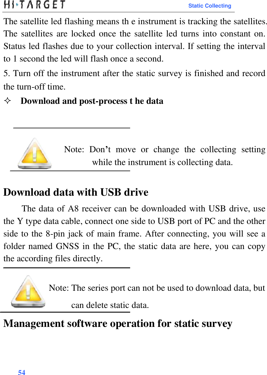  Static Collecting  The satellite led flashing means th e instrument is tracking the satellites. The satellites  are locked once the  satellite led turns into constant  on. Status led flashes due to your collection interval. If setting the interval to 1 second the led will flash once a second.  5. Turn off the instrument after the static survey is finished and record the turn-off time.  Download and post-process t he data       Note:  Don’t  move  or  change  the  collecting  setting while the instrument is collecting data.   Download data with USB drive  The data of A8 receiver can be downloaded with USB drive, use the Y type data cable, connect one side to USB port of PC and the other side to the 8-pin jack of main frame. After connecting, you will see a folder named GNSS in the PC, the static data are here, you can copy the according files directly.   Note: The series port can not be used to download data, but can delete static data.  Management software operation for static survey       54    