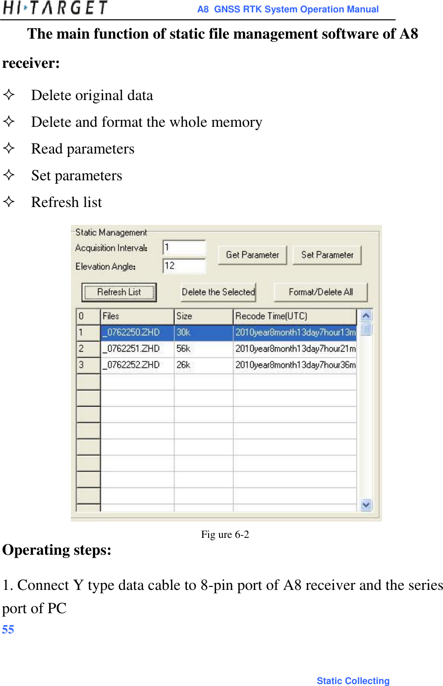 A8  GNSS RTK System Operation Manual  The main function of static file management software of A8 receiver:  Delete original dataDelete and format the whole memoryRead parametersSet parametersRefresh list                              Fig ure 6-2 Operating steps:  1. Connect Y type data cable to 8-pin port of A8 receiver and the series port of PC 55    Static Collecting 