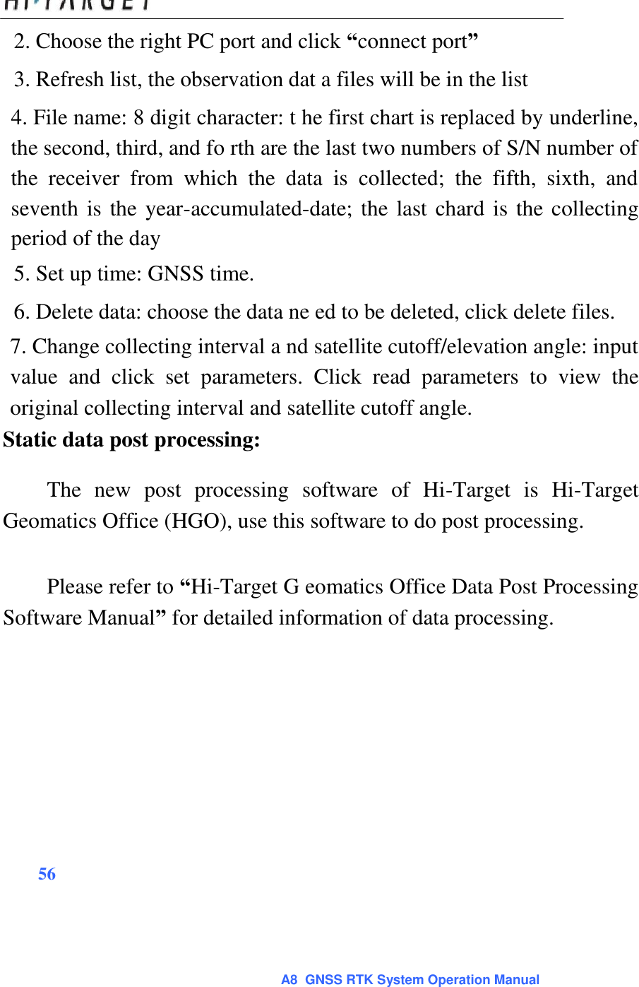  2. Choose the right PC port and click “connect port”  3. Refresh list, the observation dat a files will be in the list  4. File name: 8 digit character: t he first chart is replaced by underline, the second, third, and fo rth are the last two numbers of S/N number of the  receiver  from  which  the  data  is  collected;  the  fifth,  sixth,  and seventh is the year-accumulated-date; the last chard is the collecting period of the day  5. Set up time: GNSS time.  6. Delete data: choose the data ne ed to be deleted, click delete files.  7. Change collecting interval a nd satellite cutoff/elevation angle: input value  and  click  set  parameters.  Click  read  parameters  to  view  the original collecting interval and satellite cutoff angle.  Static data post processing:  The  new  post  processing  software  of  Hi-Target  is  Hi-Target Geomatics Office (HGO), use this software to do post processing.   Please refer to “Hi-Target G eomatics Office Data Post Processing Software Manual” for detailed information of data processing.                56      A8  GNSS RTK System Operation Manual 