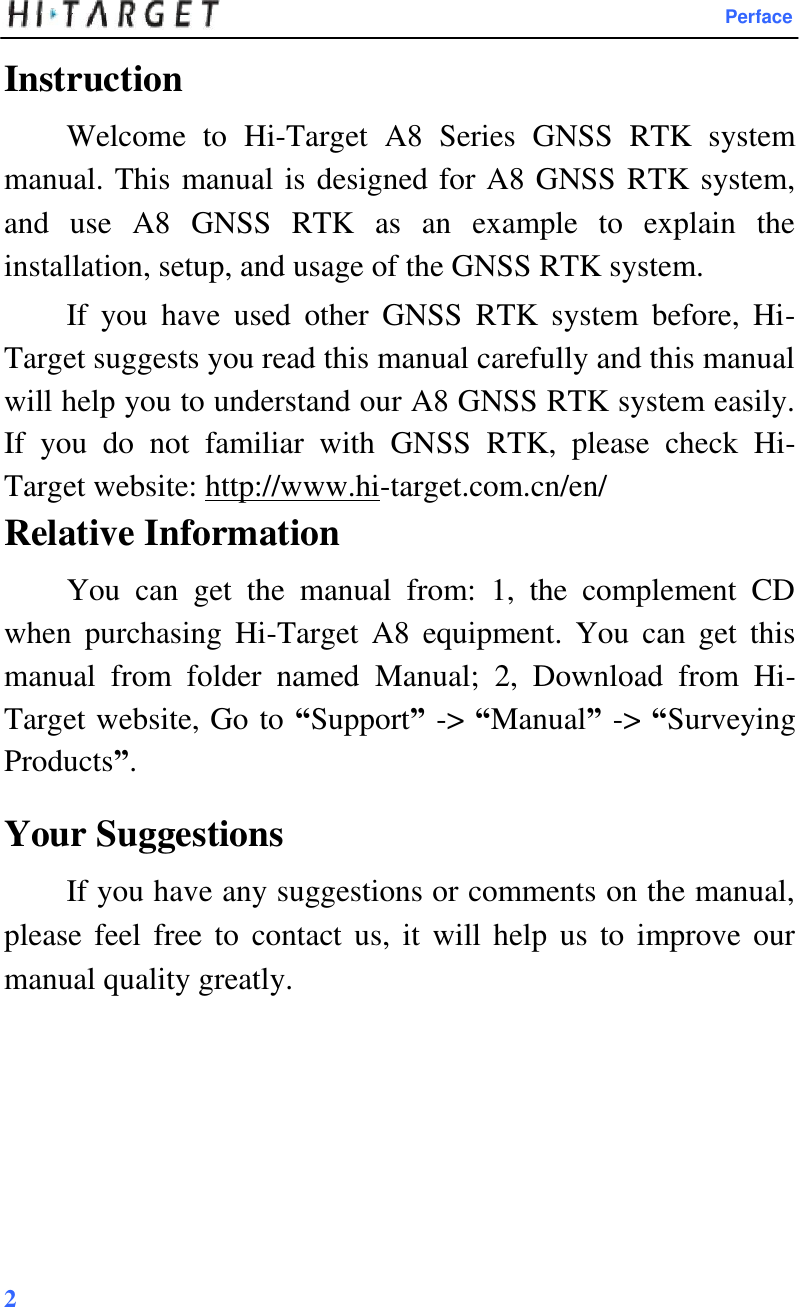 Perface  Instruction  Welcome  to  Hi-Target  A8  Series  GNSS  RTK  system manual. This manual is designed for A8 GNSS RTK system, and  use  A8  GNSS  RTK  as  an  example  to  explain  the installation, setup, and usage of the GNSS RTK system.  If  you  have  used  other  GNSS  RTK  system  before,  Hi-Target suggests you read this manual carefully and this manual will help you to understand our A8 GNSS RTK system easily. If  you  do  not  familiar  with  GNSS  RTK,  please  check  Hi-Target website: http://www.hi-target.com.cn/en/  Relative Information  You  can  get  the  manual  from:  1,  the  complement  CD when  purchasing  Hi-Target  A8  equipment.  You  can  get  this manual  from  folder  named  Manual;  2,  Download  from  Hi-Target website, Go to “Support” -&gt; “Manual” -&gt; “Surveying Products”.  Your Suggestions  If you have any suggestions or comments on the manual, please feel free to  contact us,  it  will help us to  improve  our manual quality greatly.              2   