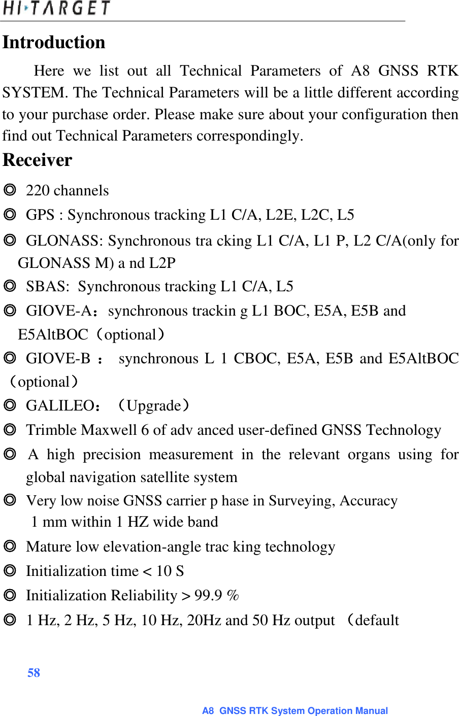 Introduction  Here  we  list  out  all  Technical  Parameters  of  A8  GNSS  RTK SYSTEM. The Technical Parameters will be a little different according to your purchase order. Please make sure about your configuration then find out Technical Parameters correspondingly.  Receiver  ◎ 220 channels  ◎ GPS : Synchronous tracking L1 C/A, L2E, L2C, L5  ◎ GLONASS: Synchronous tra cking L1 C/A, L1 P, L2 C/A(only for GLONASS M) a nd L2P  ◎ SBAS:  Synchronous tracking L1 C/A, L5  ◎ GIOVE-A：synchronous trackin g L1 BOC, E5A, E5B and E5AltBOC（optional）  ◎ GIOVE-B ： synchronous L 1 CBOC, E5A, E5B and E5AltBOC（optional） ◎ GALILEO：（Upgrade）  ◎ Trimble Maxwell 6 of adv anced user-defined GNSS Technology  ◎ A  high  precision  measurement  in  the  relevant  organs  using  for global navigation satellite system  ◎ Very low noise GNSS carrier p hase in Surveying, Accuracy   1 mm within 1 HZ wide band  ◎ Mature low elevation-angle trac king technology  ◎ Initialization time &lt; 10 S  ◎ Initialization Reliability &gt; 99.9 %  ◎ 1 Hz, 2 Hz, 5 Hz, 10 Hz, 20Hz and 50 Hz output （default    58   A8  GNSS RTK System Operation Manual 