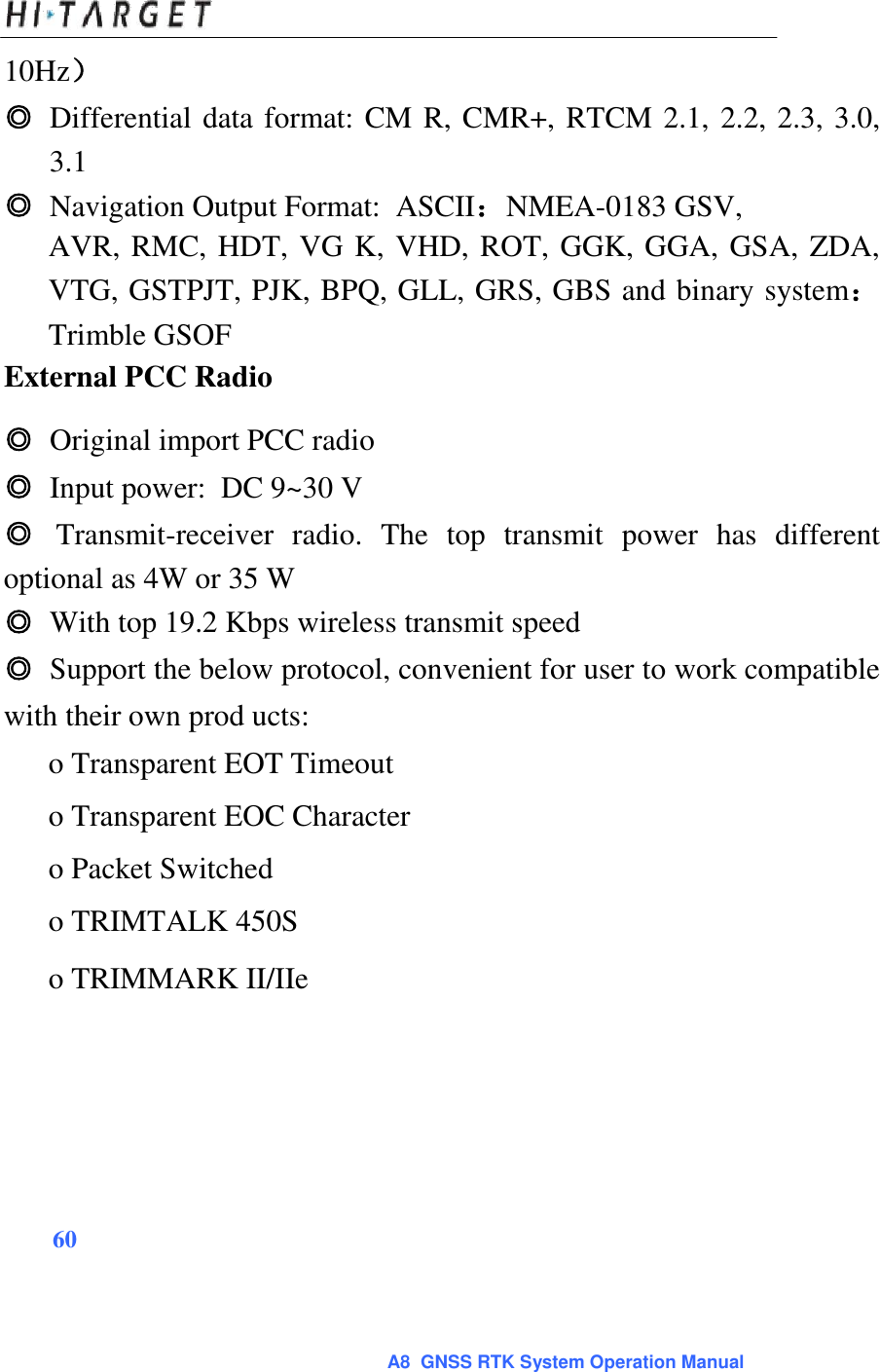  10Hz）  ◎ Differential data format: CM R, CMR+, RTCM 2.1, 2.2, 2.3, 3.0, 3.1  ◎ Navigation Output Format:  ASCII：NMEA-0183 GSV,  AVR, RMC, HDT, VG K, VHD, ROT, GGK, GGA, GSA, ZDA, VTG, GSTPJT, PJK, BPQ, GLL, GRS, GBS and binary system：Trimble GSOF  External PCC Radio  ◎ Original import PCC radio  ◎ Input power:  DC 9~30 V  ◎ Transmit-receiver  radio.  The  top  transmit  power  has  different optional as 4W or 35 W   ◎ With top 19.2 Kbps wireless transmit speed  ◎ Support the below protocol, convenient for user to work compatible with their own prod ucts:  o Transparent EOT Timeout  o Transparent EOC Character  o Packet Switched  o TRIMTALK 450S  o TRIMMARK II/IIe             60     A8  GNSS RTK System Operation Manual 