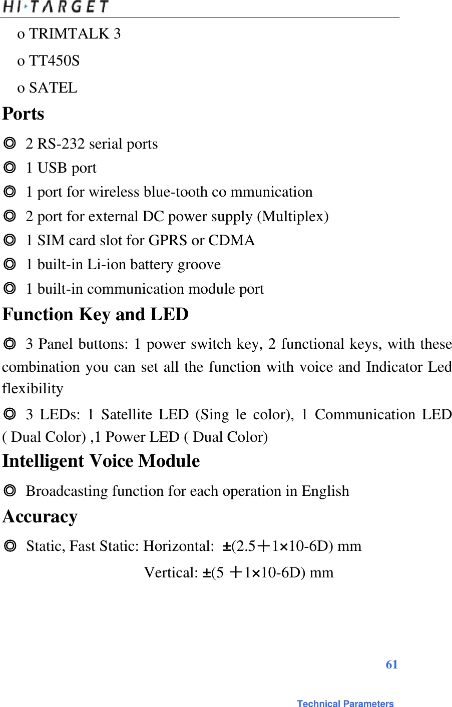  o TRIMTALK 3 o TT450S  o SATEL   Ports  ◎ 2 RS-232 serial ports  ◎ 1 USB port  ◎ 1 port for wireless blue-tooth co mmunication  ◎ 2 port for external DC power supply (Multiplex)  ◎ 1 SIM card slot for GPRS or CDMA  ◎ 1 built-in Li-ion battery groove  ◎ 1 built-in communication module port  Function Key and LED  ◎ 3 Panel buttons: 1 power switch key, 2 functional keys, with these combination you can set all the function with voice and Indicator Led flexibility  ◎ 3  LEDs:  1  Satellite  LED  (Sing le  color),  1  Communication  LED ( Dual Color) ,1 Power LED ( Dual Color)  Intelligent Voice Module  ◎ Broadcasting function for each operation in English  Accuracy  ◎ Static, Fast Static: Horizontal: ±(2.5＋1×10-6D) mm Vertical: ±(5 ＋1×10-6D) mm    61   Technical Parameters 