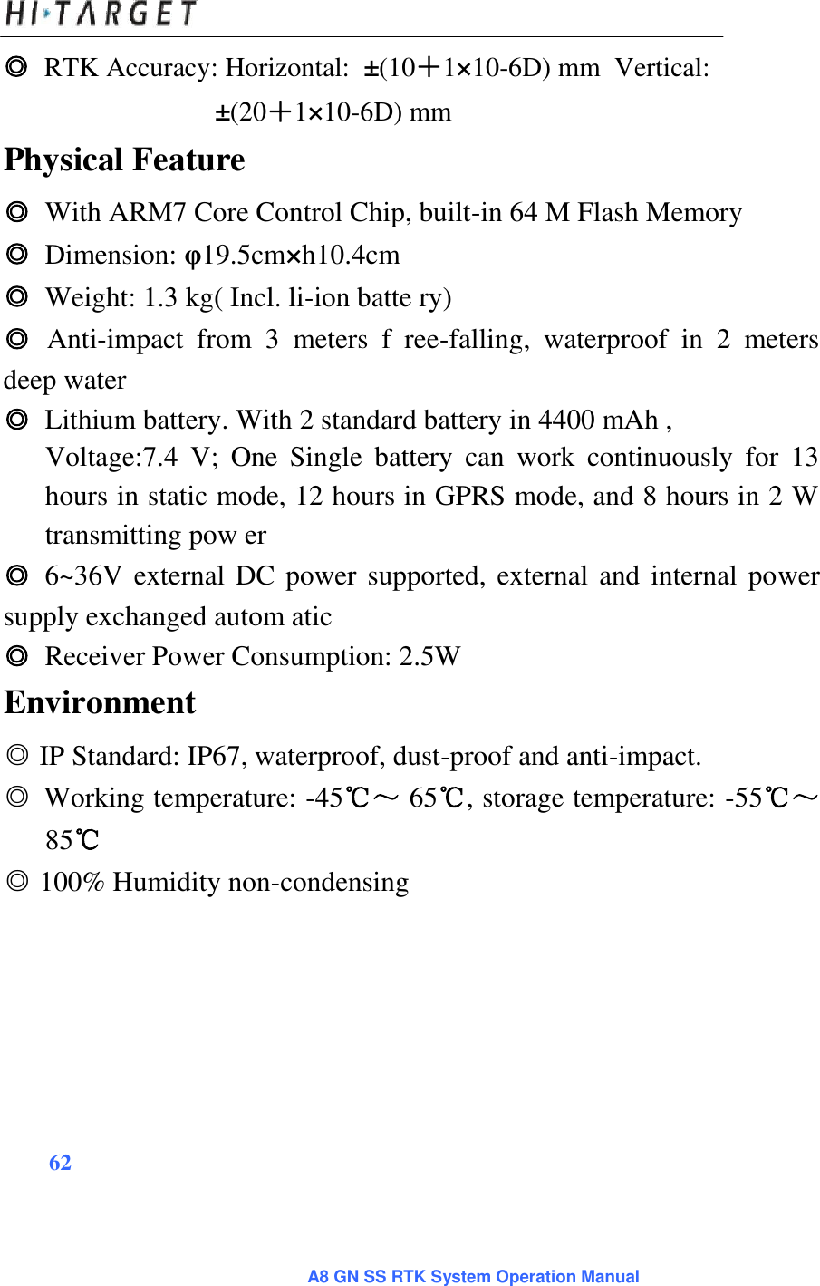 ◎ RTK Accuracy: Horizontal: ±(10＋1×10-6D) mm Vertical: ±(20＋1×10-6D) mm Physical Feature ◎ With ARM7 Core Control Chip, built-in 64 M Flash Memory  ◎ Dimension: φ19.5cm×h10.4cm  ◎ Weight: 1.3 kg( Incl. li-ion batte ry)  ◎ Anti-impact  from  3  meters  f  ree-falling,  waterproof  in  2  meters deep water  ◎ Lithium battery. With 2 standard battery in 4400 mAh ,  Voltage:7.4  V;  One  Single  battery  can  work  continuously  for  13 hours in static mode, 12 hours in GPRS mode, and 8 hours in 2 W transmitting pow er ◎ 6~36V external DC power supported, external and internal power supply exchanged autom atic  ◎ Receiver Power Consumption: 2.5W Environment ◎ IP Standard: IP67, waterproof, dust-proof and anti-impact.  ◎ Working temperature: -45℃～ 65℃, storage temperature: -55℃～85℃ ◎ 100% Humidity non-condensing 62 A8 GN SS RTK System Operation Manual 