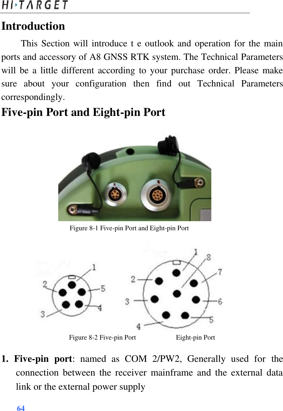  Introduction  This Section will introduce t e outlook and operation for the main ports and accessory of A8 GNSS RTK system. The Technical Parameters will  be a little different according  to  your purchase order.  Please  make sure  about  your  configuration  then  find  out  Technical  Parameters correspondingly.  Five-pin Port and Eight-pin Port                 Figure 8-1 Five-pin Port and Eight-pin Port                Figure 8-2 Five-pin Port Eight-pin Port  1.  Five-pin  port:  named  as  COM  2/PW2,  Generally  used  for the connection  between  the  receiver  mainframe and  the  external  data link or the external power supply  64     