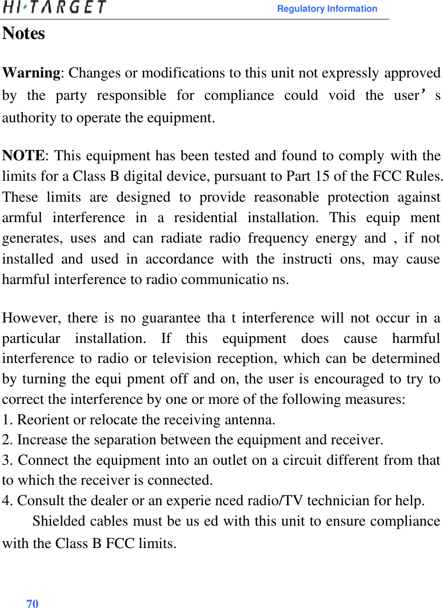  Regulatory Information  Notes   Warning: Changes or modifications to this unit not expressly approved by  the  party  responsible  for  compliance  could  void  the  user’s authority to operate the equipment.  NOTE: This equipment has been tested and found to comply with the limits for a Class B digital device, pursuant to Part 15 of the FCC Rules. These  limits  are  designed  to  provide  reasonable  protection  against armful  interference  in  a  residential  installation.  This  equip  ment generates,  uses  and  can  radiate  radio  frequency  energy  and  ,  if  not installed  and  used  in  accordance  with  the  instructi  ons,  may  cause harmful interference to radio communicatio ns.  However, there is  no  guarantee tha  t  interference will not occur  in  a particular  installation.  If  this  equipment  does  cause  harmful interference to radio or television reception, which can be determined by turning the equi pment off and on, the user is encouraged to try to correct the interference by one or more of the following measures:  1. Reorient or relocate the receiving antenna.  2. Increase the separation between the equipment and receiver.  3. Connect the equipment into an outlet on a circuit different from that to which the receiver is connected. 4. Consult the dealer or an experie nced radio/TV technician for help.  Shielded cables must be us ed with this unit to ensure compliance with the Class B FCC limits.    70  