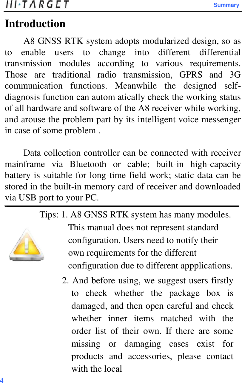  Summary  Introduction  A8 GNSS RTK system adopts modularized design, so as to  enable  users  to  change  into  different  differential transmission  modules  according  to  various  requirements. Those  are  traditional  radio  transmission,  GPRS  and  3G communication  functions.  Meanwhile  the  designed  self-diagnosis function can autom atically check the working status of all hardware and software of the A8 receiver while working, and arouse the problem part by its intelligent voice messenger in case of some problem .  Data collection controller can be connected with receiver mainframe  via  Bluetooth  or  cable;  built-in  high-capacity battery is suitable for long-time field work; static data can be stored in the built-in memory card of receiver and downloaded via USB port to your PC.  Tips: 1. A8 GNSS RTK system has many modules. This manual does not represent standard configuration. Users need to notify their own requirements for the different configuration due to different appplications.  2. And before using, we suggest users firstly to  check  whether  the  package  box  is damaged, and then open careful and check whether  inner  items  matched  with  the order  list  of  their  own.  If  there  are  some missing  or  damaging  cases  exist  for products  and  accessories,  please  contact with the local 4   