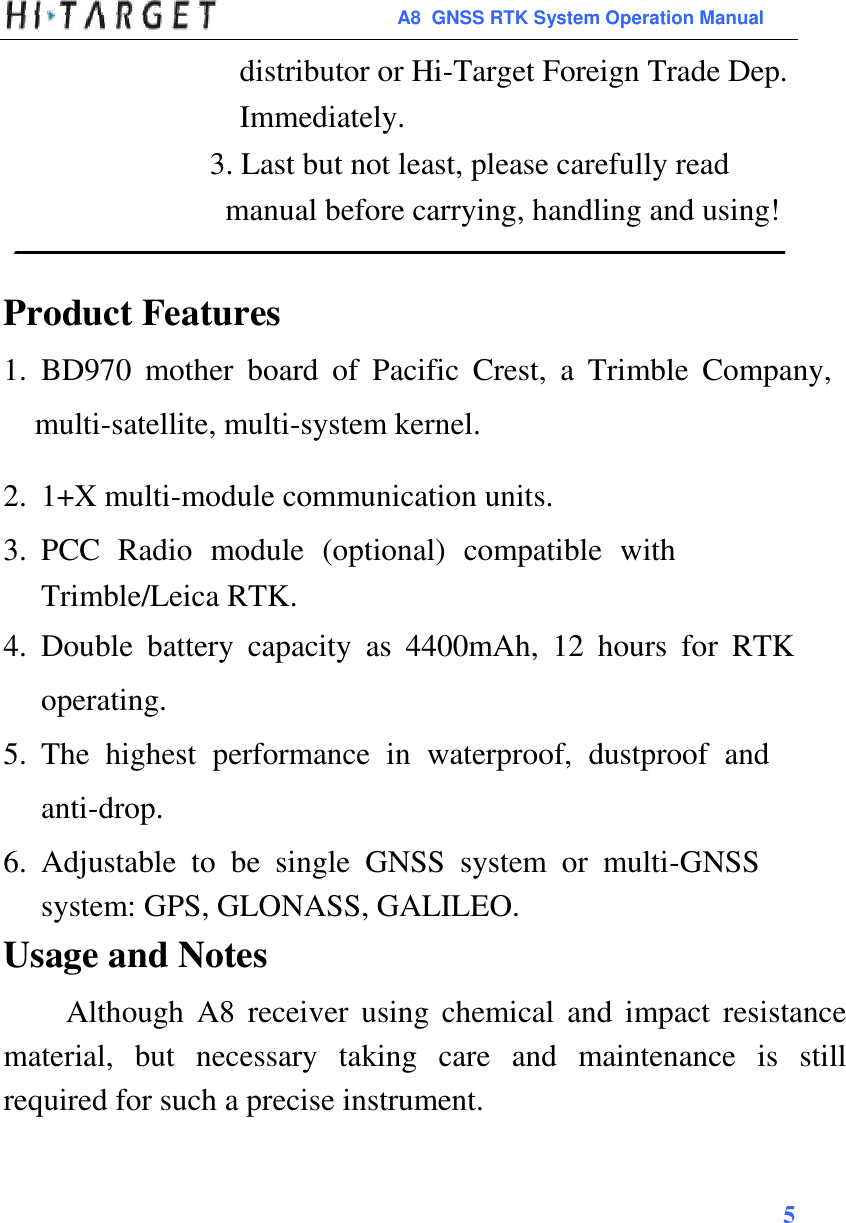  A8  GNSS RTK System Operation Manual  distributor or Hi-Target Foreign Trade Dep. Immediately. 3. Last but not least, please carefully read manual before carrying, handling and using!   Product Features  1. BD970  mother  board  of  Pacific  Crest,  a  Trimble  Company, multi-satellite, multi-system kernel.  2. 1+X multi-module communication units.  3. PCC  Radio  module  (optional)  compatible  with Trimble/Leica RTK.  4. Double  battery  capacity  as  4400mAh,  12  hours  for  RTK operating.  5. The  highest  performance  in  waterproof,  dustproof  and anti-drop. 6. Adjustable  to  be  single  GNSS  system  or  multi-GNSS system: GPS, GLONASS, GALILEO.  Usage and Notes  Although  A8  receiver  using  chemical  and  impact  resistance material,  but  necessary  taking  care  and  maintenance  is  still required for such a precise instrument.    5          