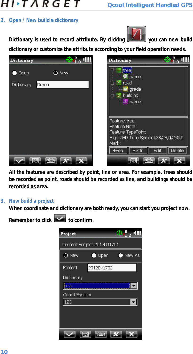  Qcool Intelligent Handled GPS 10 2. Open / New build a dictionary Dictionary is used to record attribute. By clicking   you can new build dictionary or customize the attribute according to your field operation needs.              All the features are described by point, line or area. For example, trees should be recorded as point, roads should be recorded as line, and buildings should be recorded as area.  3. New build a project When coordinate and dictionary are both ready, you can start you project now. Remember to click   to confirm.  