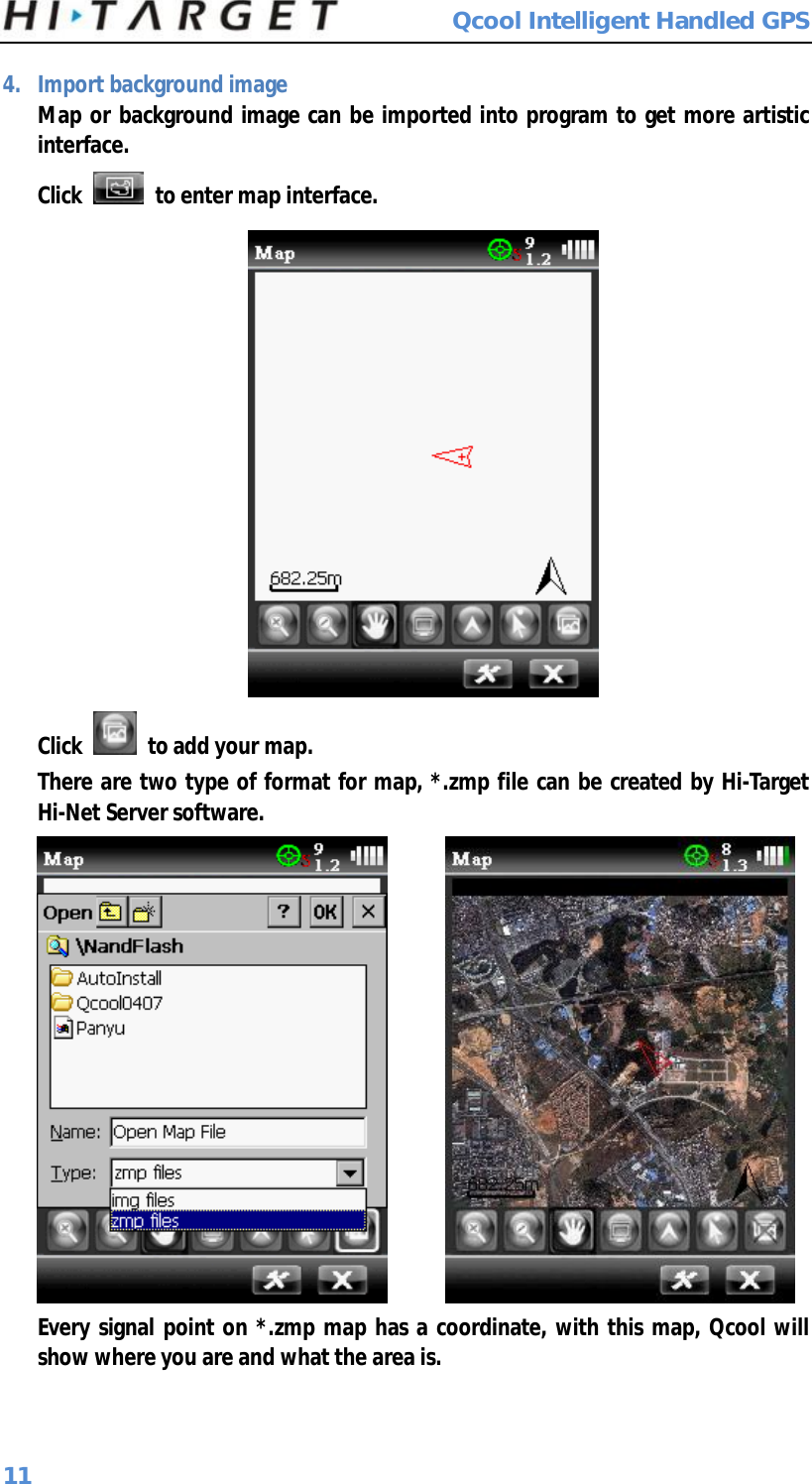  Qcool Intelligent Handled GPS 11 4. Import background image Map or background image can be imported into program to get more artistic interface. Click   to enter map interface.   Click   to add your map.  There are two type of format for map, *.zmp file can be created by Hi-Target Hi-Net Server software.        Every signal point on *.zmp map has a coordinate, with this map, Qcool will show where you are and what the area is.  