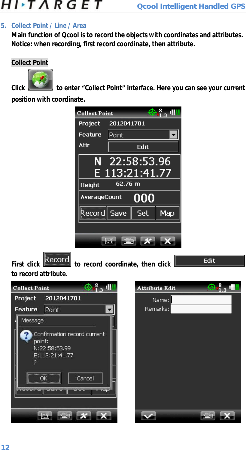  Qcool Intelligent Handled GPS 12 5. Collect Point / Line / Area Main function of Qcool is to record the objects with coordinates and attributes. Notice: when recording, first record coordinate, then attribute.  Collect Point Click   to enter “Collect Point” interface. Here you can see your current position with coordinate.  First click   to record coordinate, then click   to record attribute.        