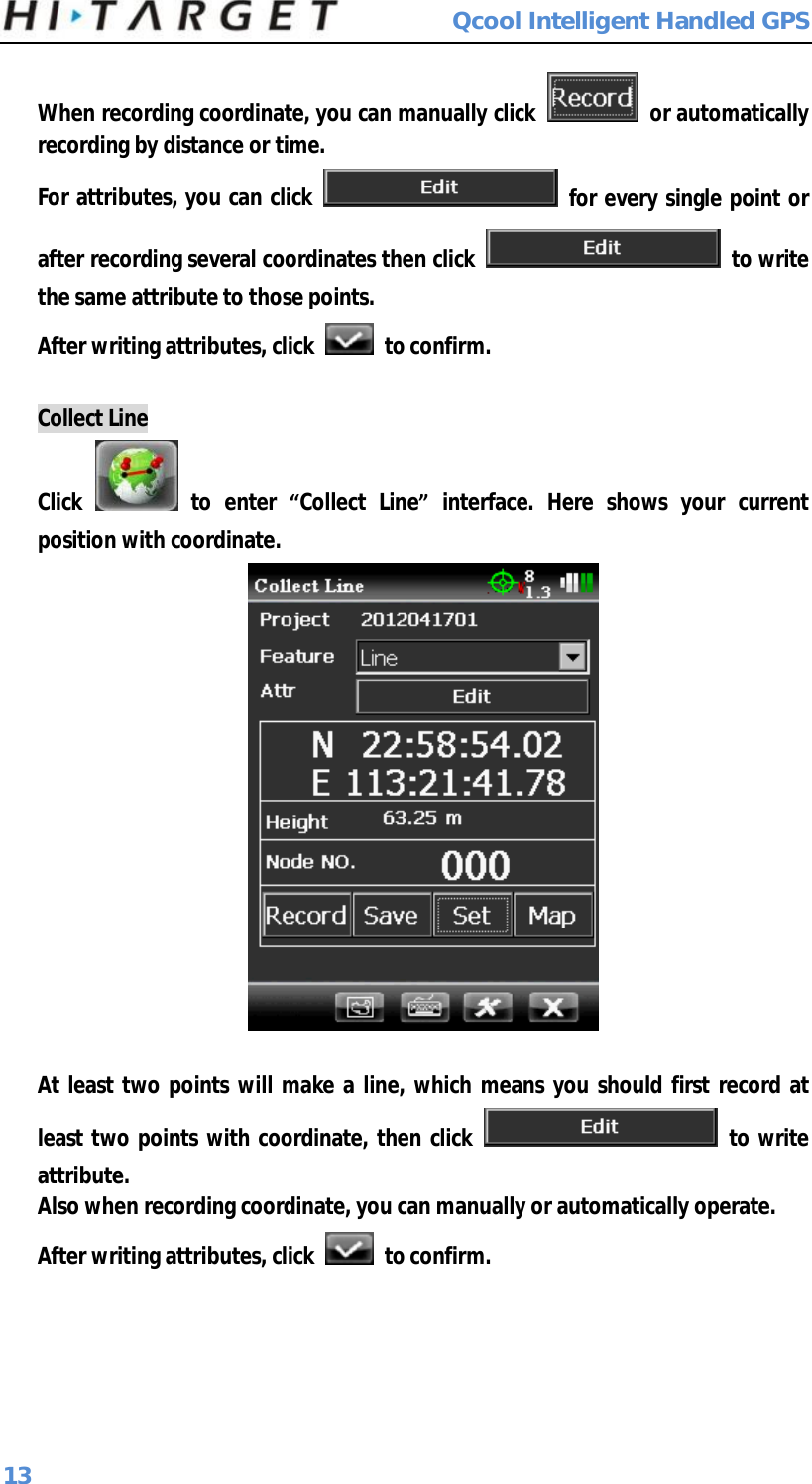  Qcool Intelligent Handled GPS 13 When recording coordinate, you can manually click   or automatically recording by distance or time.  For attributes, you can click   for every single point or after recording several coordinates then click   to write the same attribute to those points. After writing attributes, click   to confirm.  Collect Line Click   to enter  “Collect Line” interface. Here shows your current position with coordinate.   At least two points will make a line, which means you should first record at least two points with coordinate, then click   to write attribute. Also when recording coordinate, you can manually or automatically operate. After writing attributes, click   to confirm. 