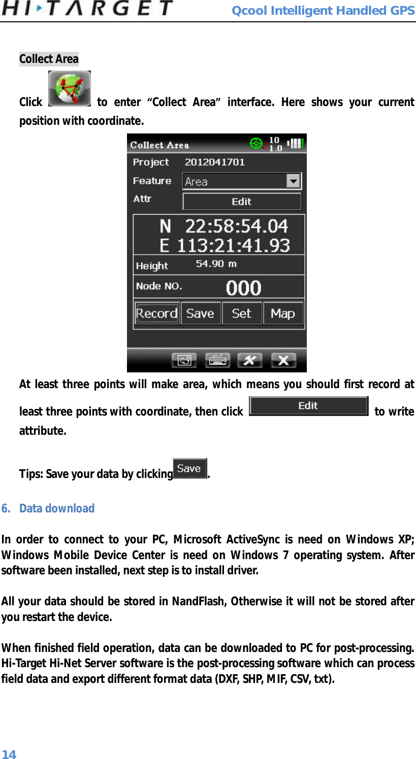  Qcool Intelligent Handled GPS 14  Collect Area Click   to enter  “Collect Area” interface. Here shows your current position with coordinate.  At least three points will make area, which means you should first record at least three points with coordinate, then click   to write attribute.  Tips: Save your data by clicking .  6. Data download  In order to connect to your PC, Microsoft ActiveSync is need on Windows XP; Windows Mobile Device Center is need on Windows 7 operating system. After software been installed, next step is to install driver.  All your data should be stored in NandFlash, Otherwise it will not be stored after you restart the device.  When finished field operation, data can be downloaded to PC for post-processing. Hi-Target Hi-Net Server software is the post-processing software which can process field data and export different format data (DXF, SHP, MIF, CSV, txt). 