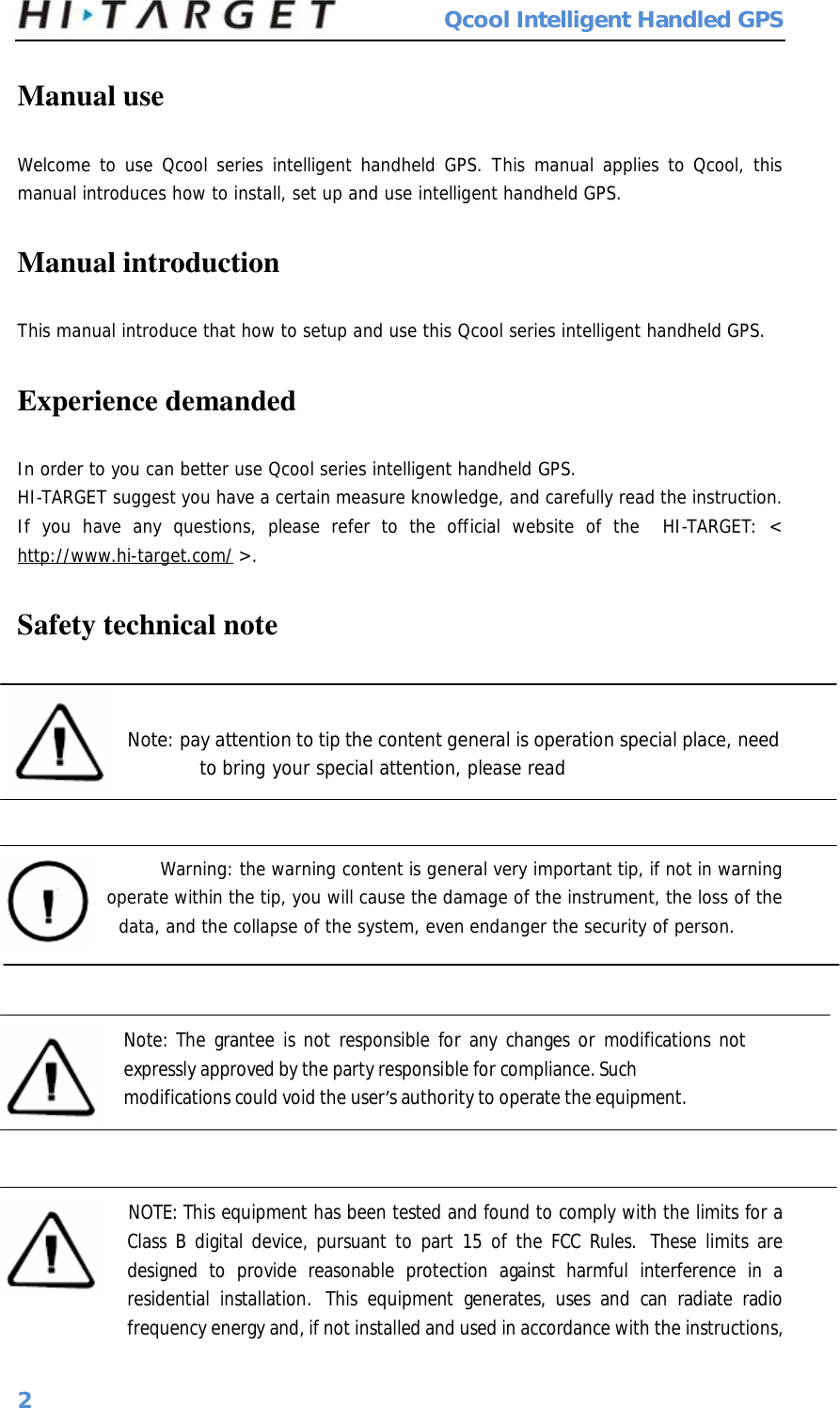  Qcool Intelligent Handled GPS 2 Manual use Welcome to use Qcool series intelligent handheld GPS. This manual applies to Qcool, this manual introduces how to install, set up and use intelligent handheld GPS. Manual introduction This manual introduce that how to setup and use this Qcool series intelligent handheld GPS. Experience demanded In order to you can better use Qcool series intelligent handheld GPS. HI-TARGET suggest you have a certain measure knowledge, and carefully read the instruction. If you have any questions, please refer to the official website of the  HI-TARGET: &lt; http://www.hi-target.com/ &gt;. Safety technical note Note: pay attention to tip the content general is operation special place, need to bring your special attention, please read      Warning: the warning content is general very important tip, if not in warning   operate within the tip, you will cause the damage of the instrument, the loss of the  data, and the collapse of the system, even endanger the security of person.    Note: The grantee is not responsible for any changes or modifications not expressly approved by the party responsible for compliance. Such  modifications could void the user’s authority to operate the equipment.       NOTE: This equipment has been tested and found to comply with the limits for a Class B digital device, pursuant to part 15 of the FCC Rules.  These limits are designed to provide reasonable protection against harmful interference in a residential installation.  This equipment generates, uses and can radiate radio frequency energy and, if not installed and used in accordance with the instructions, 