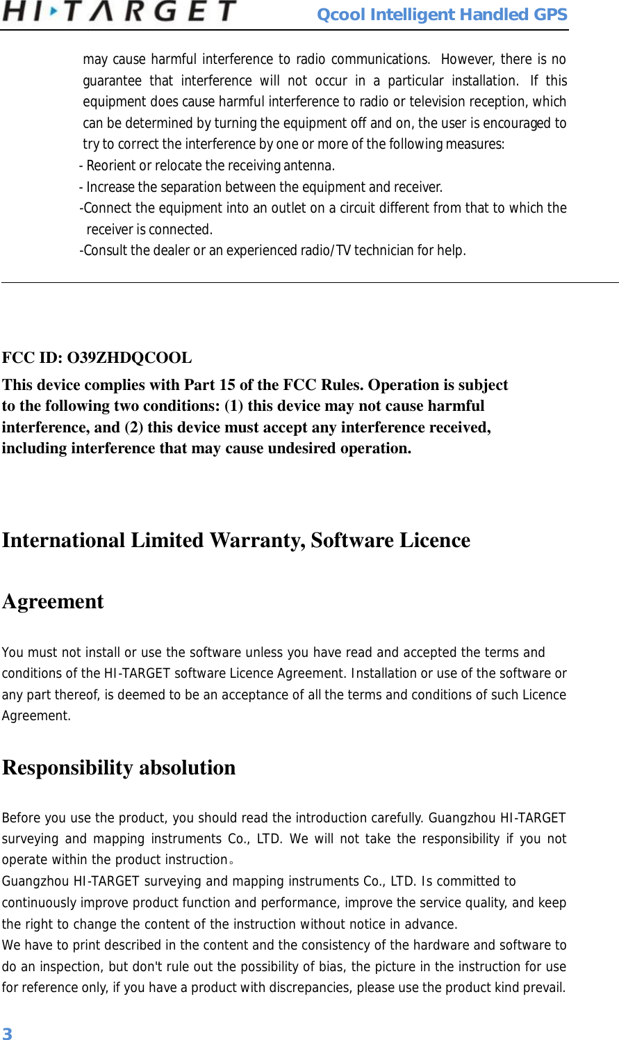  Qcool Intelligent Handled GPS 3 may cause harmful interference to radio communications.  However, there is no guarantee that interference will not occur in a particular installation.  If this equipment does cause harmful interference to radio or television reception, which can be determined by turning the equipment off and on, the user is encouraged to try to correct the interference by one or more of the following measures: - Reorient or relocate the receiving antenna. - Increase the separation between the equipment and receiver. -Connect the equipment into an outlet on a circuit different from that to which the receiver is connected. -Consult the dealer or an experienced radio/TV technician for help.  FCC ID: O39ZHDQCOOL This device complies with Part 15 of the FCC Rules. Operation is subject to the following two conditions: (1) this device may not cause harmful interference, and (2) this device must accept any interference received, including interference that may cause undesired operation.  International Limited Warranty, Software Licence  Agreement You must not install or use the software unless you have read and accepted the terms and conditions of the HI-TARGET software Licence Agreement. Installation or use of the software or any part thereof, is deemed to be an acceptance of all the terms and conditions of such Licence Agreement. Responsibility absolution Before you use the product, you should read the introduction carefully. Guangzhou HI-TARGET surveying and mapping instruments Co., LTD. We will not take the responsibility if you not operate within the product instruction。 Guangzhou HI-TARGET surveying and mapping instruments Co., LTD. Is committed to continuously improve product function and performance, improve the service quality, and keep the right to change the content of the instruction without notice in advance. We have to print described in the content and the consistency of the hardware and software to do an inspection, but don&apos;t rule out the possibility of bias, the picture in the instruction for use for reference only, if you have a product with discrepancies, please use the product kind prevail. 